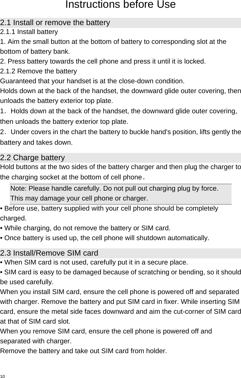   10 Instructions before Use 2.1 Install or remove the battery 2.1.1 Install battery 1. Aim the small button at the bottom of battery to corresponding slot at the bottom of battery bank. 2. Press battery towards the cell phone and press it until it is locked. 2.1.2 Remove the battery Guaranteed that your handset is at the close-down condition. Holds down at the back of the handset, the downward glide outer covering, then unloads the battery exterior top plate. 1．Holds down at the back of the handset, the downward glide outer covering, then unloads the battery exterior top plate. 2．Under covers in the chart the battery to buckle hand&apos;s position, lifts gently the battery and takes down. 2.2 Charge battery Hold buttons at the two sides of the battery charger and then plug the charger to the charging socket at the bottom of cell phone。  Note: Please handle carefully. Do not pull out charging plug by force. This may damage your cell phone or charger. • Before use, battery supplied with your cell phone should be completely charged. • While charging, do not remove the battery or SIM card. • Once battery is used up, the cell phone will shutdown automatically. 2.3 Install/Remove SIM card • When SIM card is not used, carefully put it in a secure place. • SIM card is easy to be damaged because of scratching or bending, so it should be used carefully. When you install SIM card, ensure the cell phone is powered off and separated with charger. Remove the battery and put SIM card in fixer. While inserting SIM card, ensure the metal side faces downward and aim the cut-corner of SIM card at that of SIM card slot. When you remove SIM card, ensure the cell phone is powered off and separated with charger. Remove the battery and take out SIM card from holder. 