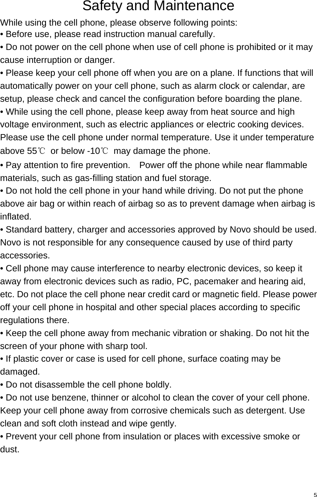   5Safety and Maintenance While using the cell phone, please observe following points: • Before use, please read instruction manual carefully. • Do not power on the cell phone when use of cell phone is prohibited or it may cause interruption or danger. • Please keep your cell phone off when you are on a plane. If functions that will automatically power on your cell phone, such as alarm clock or calendar, are setup, please check and cancel the configuration before boarding the plane. • While using the cell phone, please keep away from heat source and high voltage environment, such as electric appliances or electric cooking devices. Please use the cell phone under normal temperature. Use it under temperature above 55℃  or below -10℃  may damage the phone. • Pay attention to fire prevention.    Power off the phone while near flammable materials, such as gas-filling station and fuel storage. • Do not hold the cell phone in your hand while driving. Do not put the phone above air bag or within reach of airbag so as to prevent damage when airbag is inflated. • Standard battery, charger and accessories approved by Novo should be used. Novo is not responsible for any consequence caused by use of third party accessories. • Cell phone may cause interference to nearby electronic devices, so keep it away from electronic devices such as radio, PC, pacemaker and hearing aid, etc. Do not place the cell phone near credit card or magnetic field. Please power off your cell phone in hospital and other special places according to specific regulations there. • Keep the cell phone away from mechanic vibration or shaking. Do not hit the screen of your phone with sharp tool. • If plastic cover or case is used for cell phone, surface coating may be damaged. • Do not disassemble the cell phone boldly. • Do not use benzene, thinner or alcohol to clean the cover of your cell phone. Keep your cell phone away from corrosive chemicals such as detergent. Use clean and soft cloth instead and wipe gently. • Prevent your cell phone from insulation or places with excessive smoke or dust. 