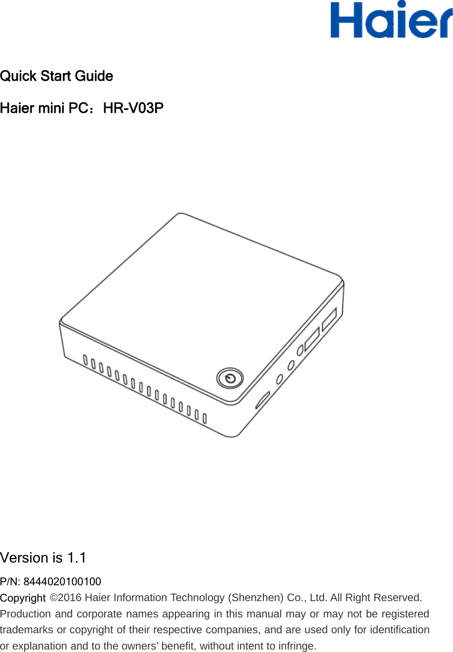 Quick Start GuideHaier mini PC：HR-V03PVersion is 1.1P/N: 8444020100100Copyright ©2016 Haier Information Technology (Shenzhen) Co., Ltd. All Right Reserved.Production and corporate names appearing in this manual may or may not be registeredtrademarks or copyright of their respective companies, and are used only for identificationor explanation and to the owners’ benefit, without intent to infringe.