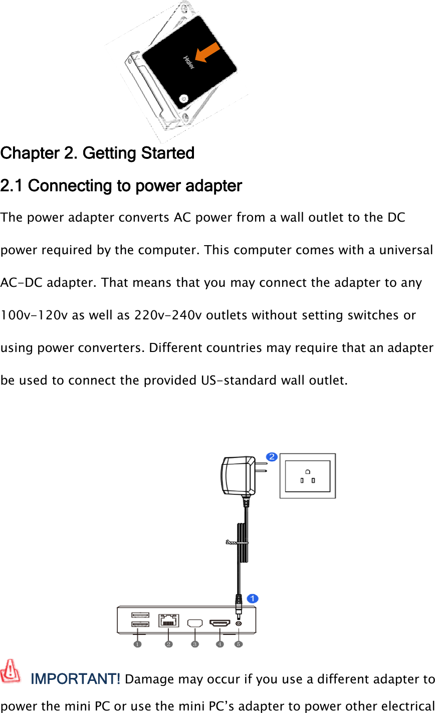 Chapter 2. Getting Started2.1 Connecting to power adapterThe power adapter converts AC power from a wall outlet to the DCpower required by the computer. This computer comes with a universalAC-DC adapter. That means that you may connect the adapter to any100v-120v as well as 220v-240v outlets without setting switches orusing power converters. Different countries may require that an adapterbe used to connect the provided US-standard wall outlet.IMPORTANT! Damage may occur if you use a different adapter topower the mini PC or use the mini PC’s adapter to power other electrical