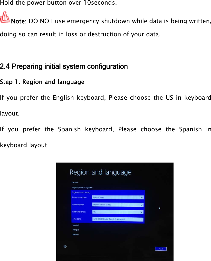 Hold the power button over 10seconds.Note: DO NOT use emergency shutdown while data is being written,doing so can result in loss or destruction of your data.2.4 Preparing initial system configurationStep 1. Region and languageIf you prefer the English keyboard, Please choose the US in keyboardlayout.If you prefer the Spanish keyboard, Please choose the Spanish inkeyboard layout