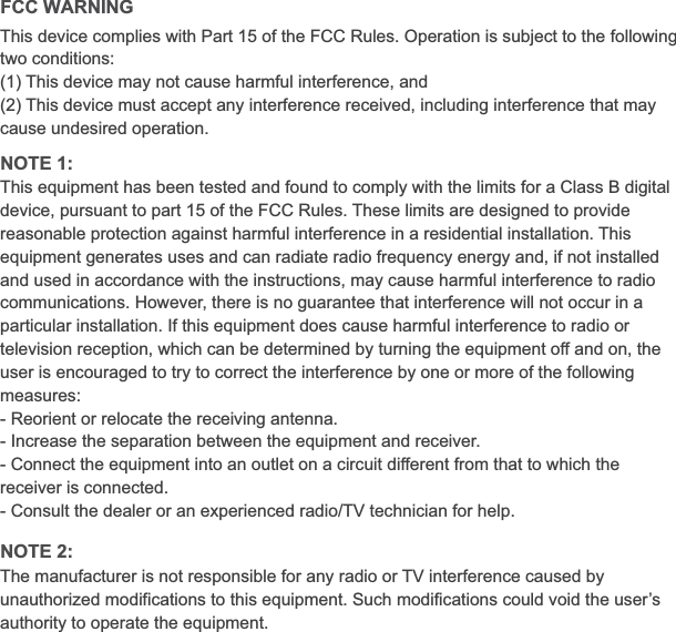 FCC WARNING NOTE 1:NOTE 2:This device complies with Part 15 of the FCC Rules. Operation is subject to the following two conditions:(1) This device may not cause harmful interference, and (2) This device must accept any interference received, including interference that may cause undesired operation.The manufacturer is not responsible for any radio or TV interference caused by unauthorized modifications to this equipment. Such modifications could void the user’s authority to operate the equipment.This equipment has been tested and found to comply with the limits for a Class B digital device, pursuant to part 15 of the FCC Rules. These limits are designed to provide reasonable protection against harmful interference in a residential installation. This equipment generates uses and can radiate radio frequency energy and, if not installed and used in accordance with the instructions, may cause harmful interference to radio communications. However, there is no guarantee that interference will not occur in a particular installation. If this equipment does cause harmful interference to radio or television reception, which can be determined by turning the equipment off and on, the user is encouraged to try to correct the interference by one or more of the following measures:- Reorient or relocate the receiving antenna.- Increase the separation between the equipment and receiver.- Connect the equipment into an outlet on a circuit different from that to which the receiver is connected.- Consult the dealer or an experienced radio/TV technician for help.