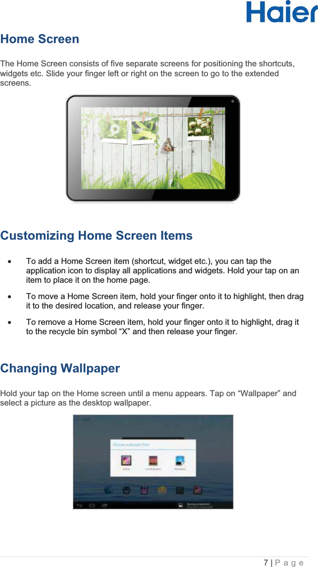 7 |   PageHome ScreenThe Home Screen consists of five separate screens for positioning the shortcuts, widgets etc. Slide your finger left or right on the screen to go to the extended screens.Customizing Home Screen Itemsx  To add a Home Screen item (shortcut, widget etc.), you can tap the application icon to display all applications and widgets. Hold your tap on an item to place it on the home page.  x  To move a Home Screen item, hold your finger onto it to highlight, then drag it to the desired location, and release your finger.  x  To remove a Home Screen item, hold your finger onto it to highlight, drag it to the recycle bin symbol “X” and then release your finger. Changing WallpaperHold your tap on the Home screen until a menu appears. Tap on “Wallpaper” and select a picture as the desktop wallpaper. 