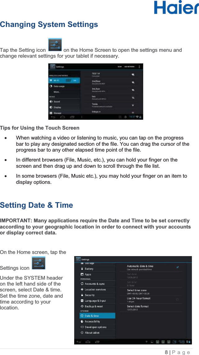 8 |   PageChanging System Settings  Tap the Setting icon   on the Home Screen to open the settings menu and change relevant settings for your tablet if necessary. Tips for Using the Touch Screen x  When watching a video or listening to music, you can tap on the progress bar to play any designated section of the file. You can drag the cursor of the progress bar to any other elapsed time point of the file.  x  In different browsers (File, Music, etc.), you can hold your finger on the screen and then drag up and down to scroll through the file list.  x  In some browsers (File, Music etc.), you may hold your finger on an item to display options. Setting Date &amp; TimeIMPORTANT: Many applications require the Date and Time to be set correctly according to your geographic location in order to connect with your accounts or display correct data.  On the Home screen, tap the Settings icon    Under the SYSTEM header on the left hand side of the screen, select Date &amp; time. Set the time zone, date and time according to your location.