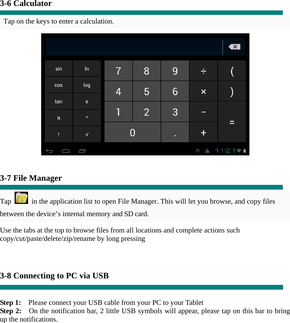    3-6 Calculator  Tap on the keys to enter a calculation.    3-7 File Manager  Tap    in the application list to open File Manager. This will let you browse, and copy files between the device’s internal memory and SD card. Use the tabs at the top to browse files from all locations and complete actions such copy/cut/paste/delete/zip/rename by long pressing    3-8 Connecting to PC via USB   Step 1:    Please connect your USB cable from your PC to your Tablet Step 2:    On the notification bar, 2 little USB symbols will appear, please tap on this bar to bring up the notifications. 