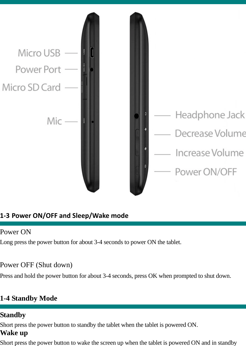          1‐3 PowerON/OFFandSleep/Wakemode  Power ON Long press the power button for about 3-4 seconds to power ON the tablet.     Power OFF (Shut down)  Press and hold the power button for about 3-4 seconds, press OK when prompted to shut down.   1-4 Standby Mode   Standby Short press the power button to standby the tablet when the tablet is powered ON. Wake up Short press the power button to wake the screen up when the tablet is powered ON and in standby 