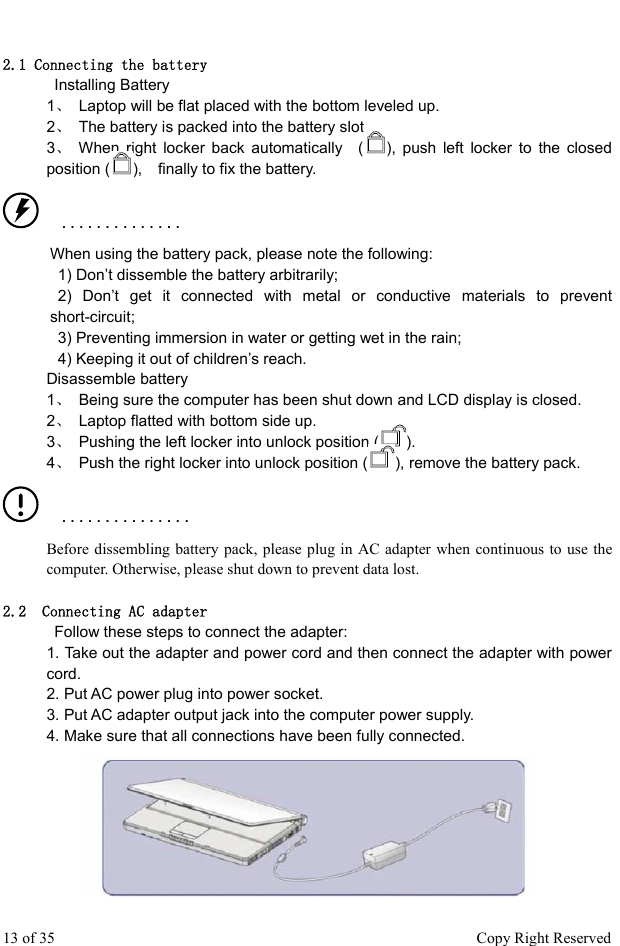  2.1 Connecting the battery   Installing Battery  1、  Laptop will be flat placed with the bottom leveled up.   2、  The battery is packed into the battery slot.   3、 When right locker back automatically  ( ), push left locker to the closed position ( ),    finally to fix the battery.    ■   ■   ■   ■   ■   ■   ■   ■   ■   ■   ■   ■   ■   ■   When using the battery pack, please note the following:     1) Don’t dissemble the battery arbitrarily;    2) Don’t get it connected with metal or conductive materials to prevent short-circuit;    3) Preventing immersion in water or getting wet in the rain;     4) Keeping it out of children’s reach. Disassemble battery   1、  Being sure the computer has been shut down and LCD display is closed.   2、  Laptop flatted with bottom side up.   3、  Pushing the left locker into unlock position ( ).  4、  Push the right locker into unlock position ( ), remove the battery pack.    ■   ■   ■   ■   ■   ■   ■   ■   ■   ■   ■   ■   ■   ■   ■ Before dissembling battery pack, please plug in AC adapter when continuous to use the computer. Otherwise, please shut down to prevent data lost.        2.2  Connecting AC adapter    Follow these steps to connect the adapter:   1. Take out the adapter and power cord and then connect the adapter with power cord.  2. Put AC power plug into power socket.   3. Put AC adapter output jack into the computer power supply.   4. Make sure that all connections have been fully connected.  13 of 35                                                      Copy Right Reserved 
