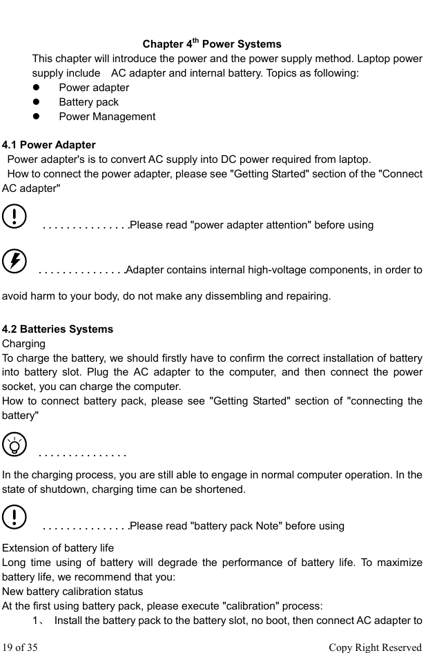  Chapter 4th Power Systems This chapter will introduce the power and the power supply method. Laptop power supply include    AC adapter and internal battery. Topics as following:   z  Power adapter  z   Battery pack  z  Power Management  4.1 Power Adapter     Power adapter&apos;s is to convert AC supply into DC power required from laptop.     How to connect the power adapter, please see &quot;Getting Started&quot; section of the &quot;Connect AC adapter&quot;    ■   ■   ■   ■   ■   ■   ■   ■   ■   ■   ■   ■   ■   ■   ■Please read &quot;power adapter attention&quot; before using    ■   ■   ■   ■   ■   ■   ■   ■   ■   ■   ■   ■   ■   ■   ■Adapter contains internal high-voltage components, in order to avoid harm to your body, do not make any dissembling and repairing.  4.2 Batteries Systems Charging  To charge the battery, we should firstly have to confirm the correct installation of battery into battery slot. Plug the AC adapter to the computer, and then connect the power socket, you can charge the computer.   How to connect battery pack, please see &quot;Getting Started&quot; section of &quot;connecting the battery&quot;    ■   ■   ■   ■   ■   ■   ■   ■   ■   ■   ■   ■   ■   ■   ■ In the charging process, you are still able to engage in normal computer operation. In the state of shutdown, charging time can be shortened.    ■   ■   ■   ■   ■   ■   ■   ■   ■   ■   ■   ■   ■   ■   ■Please read &quot;battery pack Note&quot; before using Extension of battery life Long time using of battery will degrade the performance of battery life. To maximize battery life, we recommend that you:   New battery calibration status   At the first using battery pack, please execute &quot;calibration&quot; process:   1、  Install the battery pack to the battery slot, no boot, then connect AC adapter to 19 of 35                                                      Copy Right Reserved 