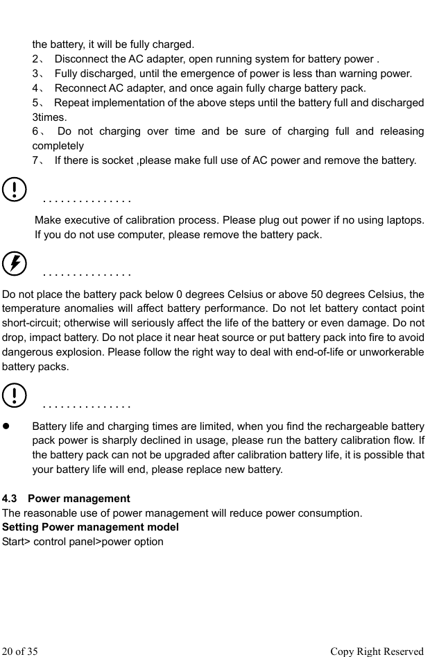  the battery, it will be fully charged. 2、  Disconnect the AC adapter, open running system for battery power .   3、  Fully discharged, until the emergence of power is less than warning power. 4、  Reconnect AC adapter, and once again fully charge battery pack.   5、  Repeat implementation of the above steps until the battery full and discharged 3times.  6、 Do not charging over time and be sure of charging full and releasing completely 7、  If there is socket ,please make full use of AC power and remove the battery.    ■   ■   ■   ■   ■   ■   ■   ■   ■   ■   ■   ■   ■   ■   ■ Make executive of calibration process. Please plug out power if no using laptops. If you do not use computer, please remove the battery pack.    ■   ■   ■   ■   ■   ■   ■   ■   ■   ■   ■   ■   ■   ■   ■ Do not place the battery pack below 0 degrees Celsius or above 50 degrees Celsius, the temperature anomalies will affect battery performance. Do not let battery contact point short-circuit; otherwise will seriously affect the life of the battery or even damage. Do not drop, impact battery. Do not place it near heat source or put battery pack into fire to avoid dangerous explosion. Please follow the right way to deal with end-of-life or unworkerable battery packs.      ■   ■   ■   ■   ■   ■   ■   ■   ■   ■   ■   ■   ■   ■   ■  z  Battery life and charging times are limited, when you find the rechargeable battery pack power is sharply declined in usage, please run the battery calibration flow. If the battery pack can not be upgraded after calibration battery life, it is possible that your battery life will end, please replace new battery.    4.3  Power management The reasonable use of power management will reduce power consumption.   Setting Power management model Start&gt; control panel&gt;power option 20 of 35                                                      Copy Right Reserved 