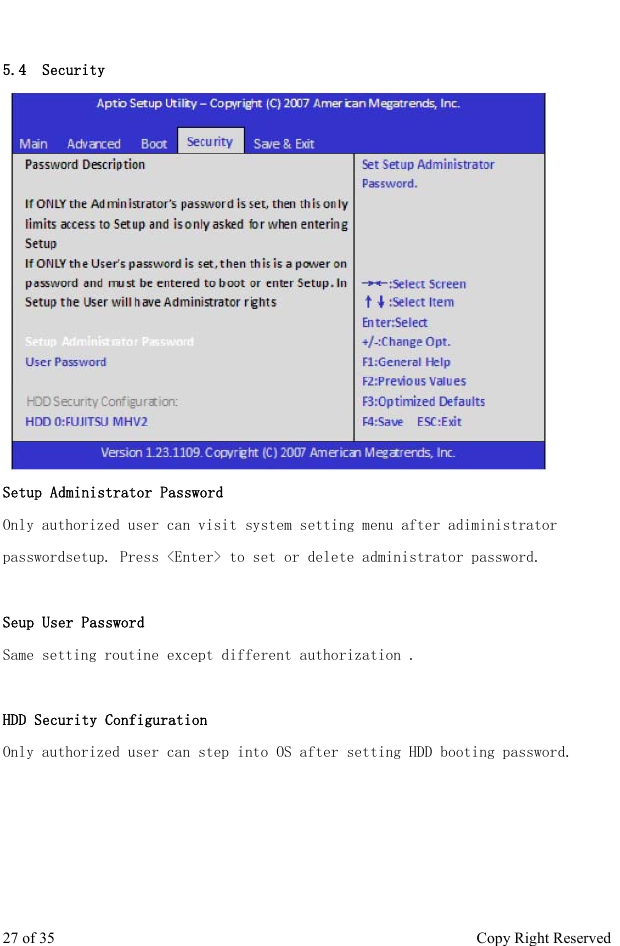  5.4  Security Setup Administrator Password Only authorized user can visit system setting menu after adiministrator passwordsetup. Press &lt;Enter&gt; to set or delete administrator password.  Seup User Password Same setting routine except different authorization .   HDD Security Configuration Only authorized user can step into OS after setting HDD booting password.   27 of 35                                                      Copy Right Reserved 
