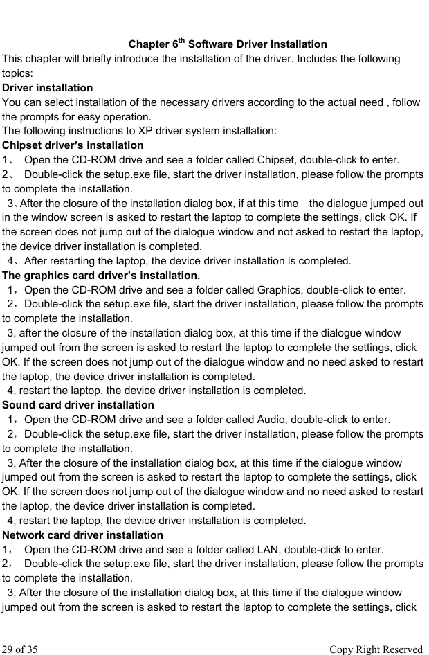  Chapter 6th Software Driver Installation This chapter will briefly introduce the installation of the driver. Includes the following topics: Driver installation   You can select installation of the necessary drivers according to the actual need , follow the prompts for easy operation.   The following instructions to XP driver system installation:   Chipset driver’s installation   1、  Open the CD-ROM drive and see a folder called Chipset, double-click to enter.   2、  Double-click the setup.exe file, start the driver installation, please follow the prompts to complete the installation.    3、After the closure of the installation dialog box, if at this time    the dialogue jumped out in the window screen is asked to restart the laptop to complete the settings, click OK. If the screen does not jump out of the dialogue window and not asked to restart the laptop, the device driver installation is completed.    4、After restarting the laptop, the device driver installation is completed. The graphics card driver’s installation.    1，Open the CD-ROM drive and see a folder called Graphics, double-click to enter.    2，Double-click the setup.exe file, start the driver installation, please follow the prompts to complete the installation.     3, after the closure of the installation dialog box, at this time if the dialogue window jumped out from the screen is asked to restart the laptop to complete the settings, click OK. If the screen does not jump out of the dialogue window and no need asked to restart the laptop, the device driver installation is completed.     4, restart the laptop, the device driver installation is completed. Sound card driver installation    1，Open the CD-ROM drive and see a folder called Audio, double-click to enter.    2，Double-click the setup.exe file, start the driver installation, please follow the prompts to complete the installation.     3, After the closure of the installation dialog box, at this time if the dialogue window jumped out from the screen is asked to restart the laptop to complete the settings, click OK. If the screen does not jump out of the dialogue window and no need asked to restart the laptop, the device driver installation is completed.   4, restart the laptop, the device driver installation is completed. Network card driver installation 1，  Open the CD-ROM drive and see a folder called LAN, double-click to enter.   2，  Double-click the setup.exe file, start the driver installation, please follow the prompts to complete the installation.     3, After the closure of the installation dialog box, at this time if the dialogue window jumped out from the screen is asked to restart the laptop to complete the settings, click 29 of 35                                                      Copy Right Reserved 