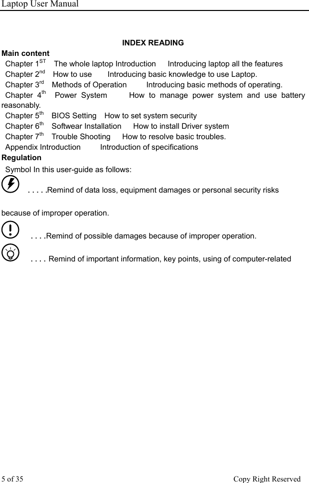 Laptop User Manual INDEX READING Main content    Chapter 1ST  The whole laptop Introduction   Introducing laptop all the features   Chapter 2nd  How to use    Introducing basic knowledge to use Laptop.  Chapter 3rd  Methods of Operation     Introducing basic methods of operating.    Chapter 4th  Power System     How to manage power system and use battery reasonably.  Chapter 5th    BIOS Setting    How to set system security Chapter 6th    Softwear Installation      How to install Driver system    Chapter 7th    Trouble Shooting      How to resolve basic troubles.   Appendix Introduction     Introduction of specifications   Regulation   Symbol In this user-guide as follows:    ■   ■   ■   ■   ■Remind of data loss, equipment damages or personal security risks because of improper operation.    ■   ■   ■   ■ Remind of possible damages because of improper operation.    ■   ■   ■   ■   Remind of important information, key points, using of computer-related  5 of 35                                                      Copy Right Reserved 