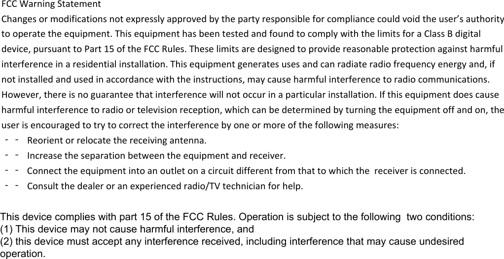 FCCWarningStatementChangesormodificationsnotexpresslyapprovedbythepartyresponsibleforcompliancecouldvoidtheuser’sauthoritytooperatetheequipment.ThisequipmenthasbeentestedandfoundtocomplywiththelimitsforaClassBdigitaldevice,pursuanttoPart15oftheFCCRules.Theselimitsaredesignedtoprovidereasonableprotectionagainstharmfulinterferenceinaresidentialinstallation.Thisequipmentgeneratesusesandcanradiateradiofrequencyenergyand,ifnotinstalledandusedinaccordancewiththeinstructions,maycauseharmfulinterferencetoradiocommunications.However,thereisnoguaranteethatinterferencewillnotoccurinaparticularinstallation.Ifthisequipmentdoescauseharmfulinterferencetoradioortelevisionreception,whichcanbedeterminedbyturningtheequipmentoffandon,theuserisencouragedtotrytocorrecttheinterferencebyoneormoreofthefollowingmeasures:‐‐ Reorientorrelocatethereceivingantenna.‐‐ Increasetheseparationbetweentheequipmentandreceiver.‐‐ Connecttheequipmentintoanoutletonacircuitdifferentfromthattowhichthe receiveris connected. ‐‐ Consultthedealeroranexperiencedradio/TVtechnicianforhelp.This device complies with part 15 of the FCC Rules. Operation is subject to the following  two conditions: (1) This device may not cause harmful interference, and (2) this device must accept any interference received, including interference that may cause undesired operation.