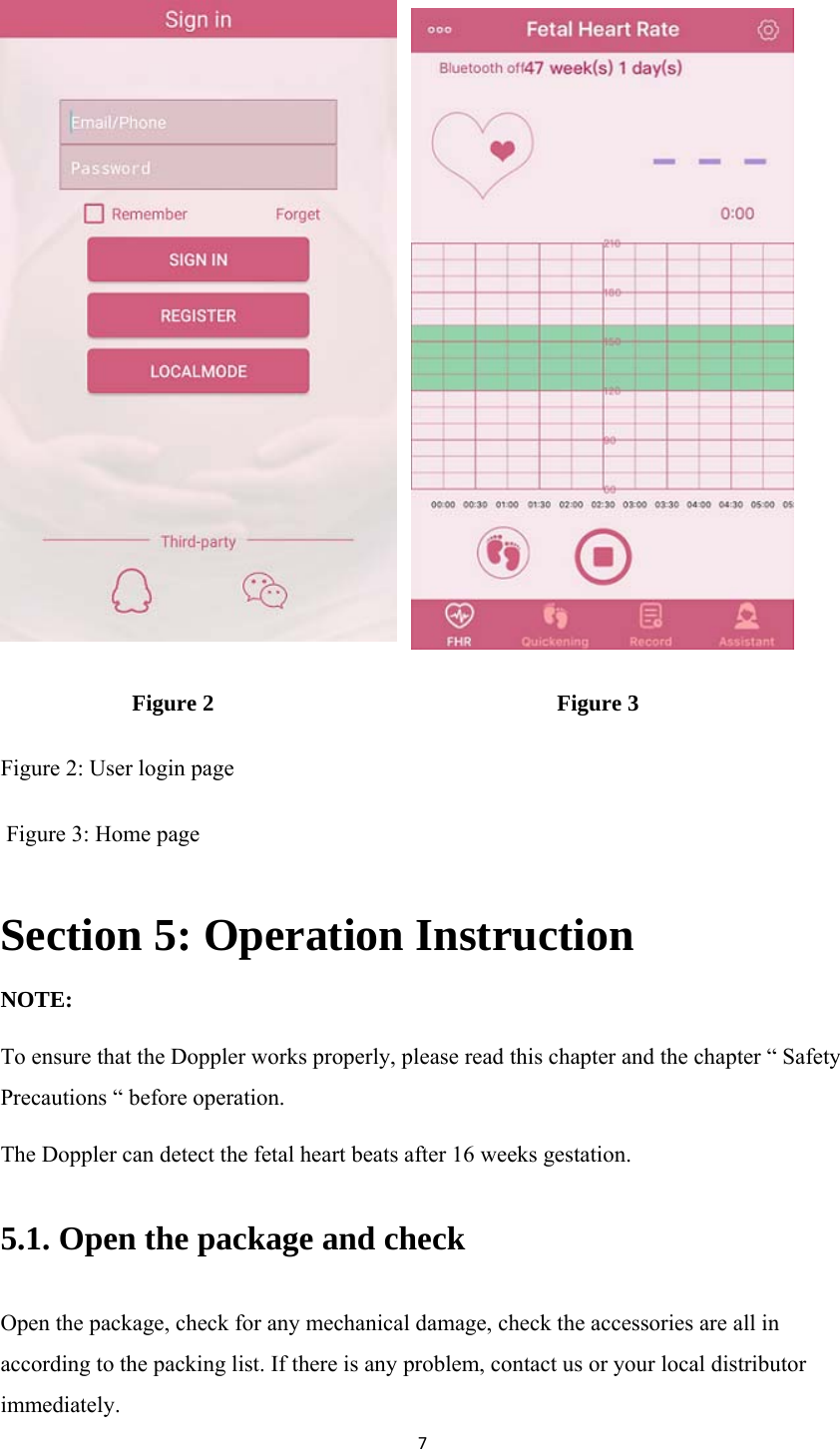 7                           Figure 2                                                            Figure 3 Figure 2: User login page  Figure 3: Home page Section 5: Operation Instruction NOTE: To ensure that the Doppler works properly, please read this chapter and the chapter “ Safety Precautions “ before operation. The Doppler can detect the fetal heart beats after 16 weeks gestation. 5.1. Open the package and check Open the package, check for any mechanical damage, check the accessories are all in according to the packing list. If there is any problem, contact us or your local distributor immediately. 