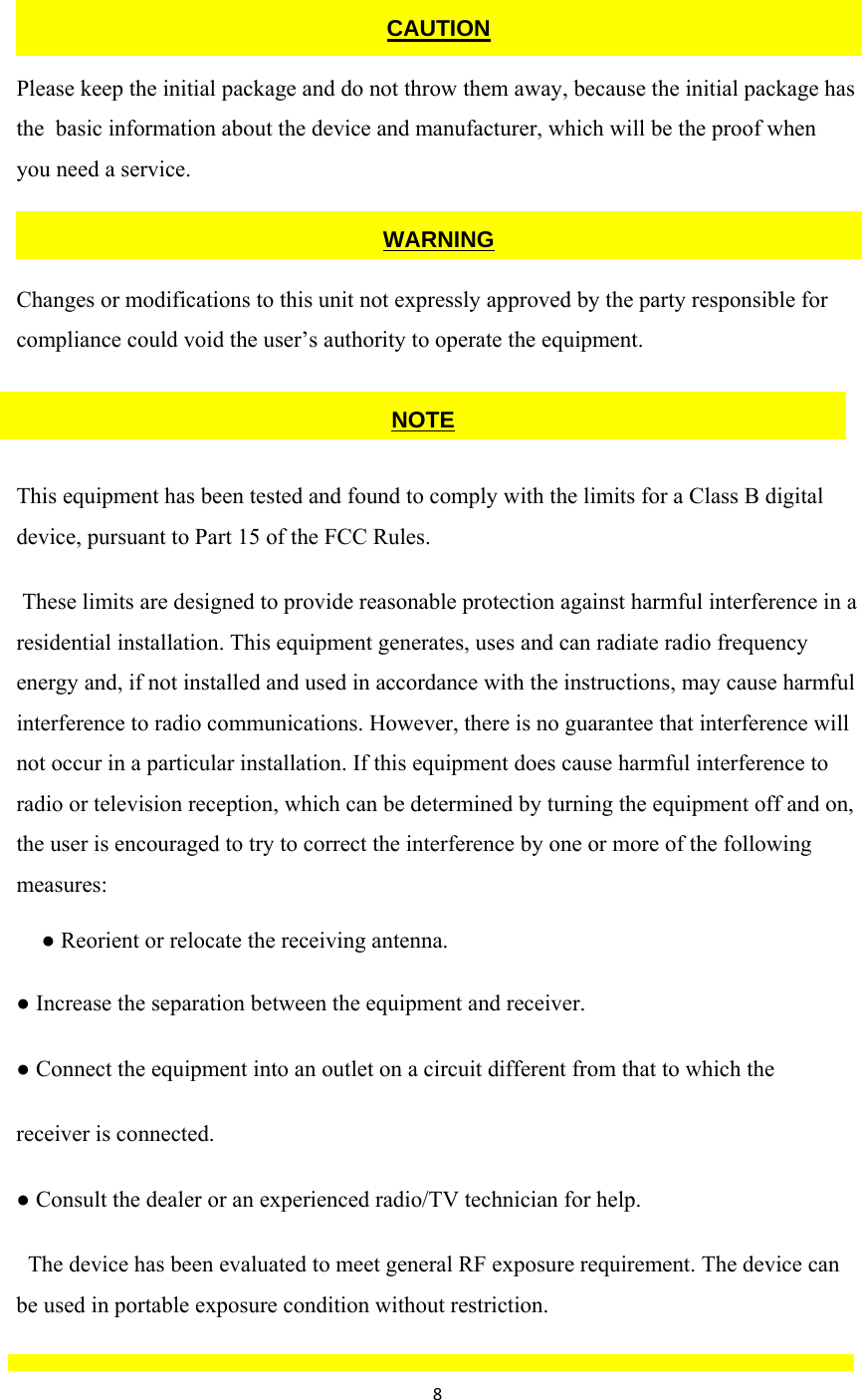 8  Please keep the initial package and do not throw them away, because the initial package has the  basic information about the device and manufacturer, which will be the proof when  you need a service.  Changes or modifications to this unit not expressly approved by the party responsible for compliance could void the user’s authority to operate the equipment.    This equipment has been tested and found to comply with the limits for a Class B digital device, pursuant to Part 15 of the FCC Rules.  These limits are designed to provide reasonable protection against harmful interference in a residential installation. This equipment generates, uses and can radiate radio frequency energy and, if not installed and used in accordance with the instructions, may cause harmful interference to radio communications. However, there is no guarantee that interference will not occur in a particular installation. If this equipment does cause harmful interference to radio or television reception, which can be determined by turning the equipment off and on, the user is encouraged to try to correct the interference by one or more of the following measures:  ● Reorient or relocate the receiving antenna. ● Increase the separation between the equipment and receiver. ● Connect the equipment into an outlet on a circuit different from that to which the receiver is connected. ● Consult the dealer or an experienced radio/TV technician for help.   The device has been evaluated to meet general RF exposure requirement. The device can  be used in portable exposure condition without restriction.  CAUTION WARNINGNOTE