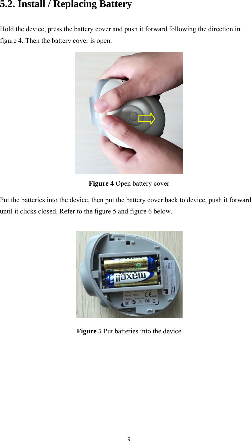 95.2. Install / Replacing Battery Hold the device, press the battery cover and push it forward following the direction in figure 4. Then the battery cover is open.  Figure 4 Open battery cover Put the batteries into the device, then put the battery cover back to device, push it forward until it clicks closed. Refer to the figure 5 and figure 6 below.   Figure 5 Put batteries into the device 