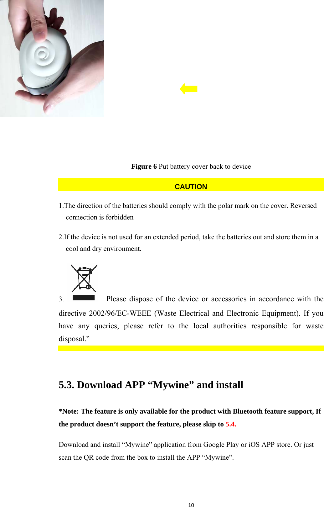 10 Figure 6 Put battery cover back to device  1.The direction of the batteries should comply with the polar mark on the cover. Reversed connection is forbidden 2.If the device is not used for an extended period, take the batteries out and store them in a cool and dry environment. 3.    Please dispose of the device or accessories in accordance with the directive 2002/96/EC-WEEE (Waste Electrical and Electronic Equipment). If you have any queries, please refer to the local authorities responsible for waste disposal.”  5.3. Download APP “Mywine” and install *Note: The feature is only available for the product with Bluetooth feature support, If the product doesn’t support the feature, please skip to 5.4. Download and install “Mywine” application from Google Play or iOS APP store. Or just scan the QR code from the box to install the APP “Mywine”.  CAUTION
