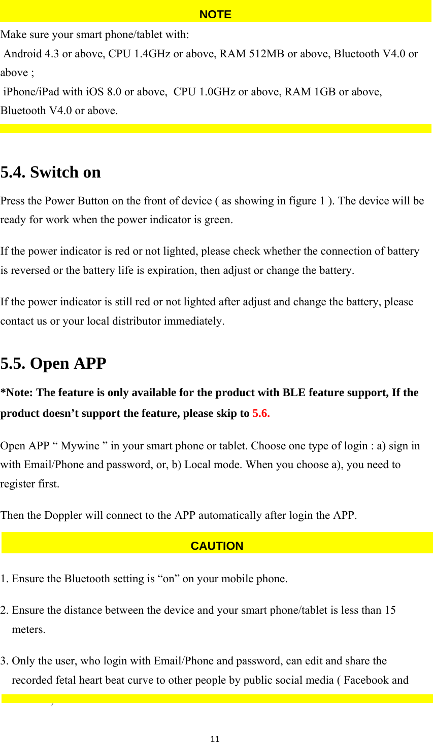 11 Make sure your smart phone/tablet with:  Android 4.3 or above, CPU 1.4GHz or above, RAM 512MB or above, Bluetooth V4.0 or above ;       iPhone/iPad with iOS 8.0 or above,  CPU 1.0GHz or above, RAM 1GB or above, Bluetooth V4.0 or above.  5.4. Switch on Press the Power Button on the front of device ( as showing in figure 1 ). The device will be ready for work when the power indicator is green. If the power indicator is red or not lighted, please check whether the connection of battery is reversed or the battery life is expiration, then adjust or change the battery. If the power indicator is still red or not lighted after adjust and change the battery, please contact us or your local distributor immediately. 5.5. Open APP *Note: The feature is only available for the product with BLE feature support, If the product doesn’t support the feature, please skip to 5.6. Open APP “ Mywine ” in your smart phone or tablet. Choose one type of login : a) sign in with Email/Phone and password, or, b) Local mode. When you choose a), you need to register first. Then the Doppler will connect to the APP automatically after login the APP.  1. Ensure the Bluetooth setting is “on” on your mobile phone. 2. Ensure the distance between the device and your smart phone/tablet is less than 15 meters. 3. Only the user, who login with Email/Phone and password, can edit and share the recorded fetal heart beat curve to other people by public social media ( Facebook and twitter.  ) CAUTIONNOTE