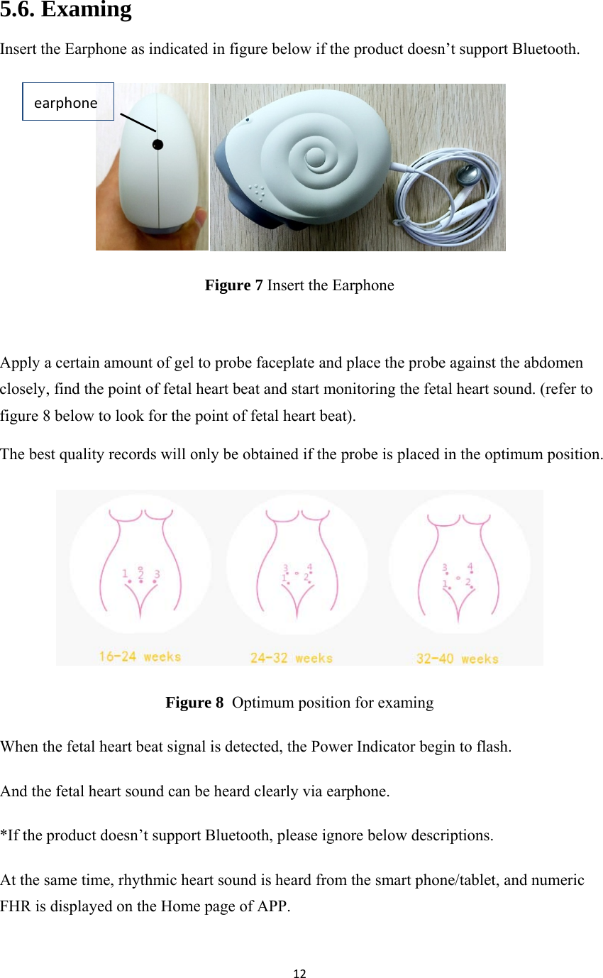 12 5.6. Examing Insert the Earphone as indicated in figure below if the product doesn’t support Bluetooth.  Figure 7 Insert the Earphone  Apply a certain amount of gel to probe faceplate and place the probe against the abdomen closely, find the point of fetal heart beat and start monitoring the fetal heart sound. (refer to figure 8 below to look for the point of fetal heart beat). The best quality records will only be obtained if the probe is placed in the optimum position.  Figure 8  Optimum position for examing When the fetal heart beat signal is detected, the Power Indicator begin to flash. And the fetal heart sound can be heard clearly via earphone. *If the product doesn’t support Bluetooth, please ignore below descriptions. At the same time, rhythmic heart sound is heard from the smart phone/tablet, and numeric FHR is displayed on the Home page of APP. earphone