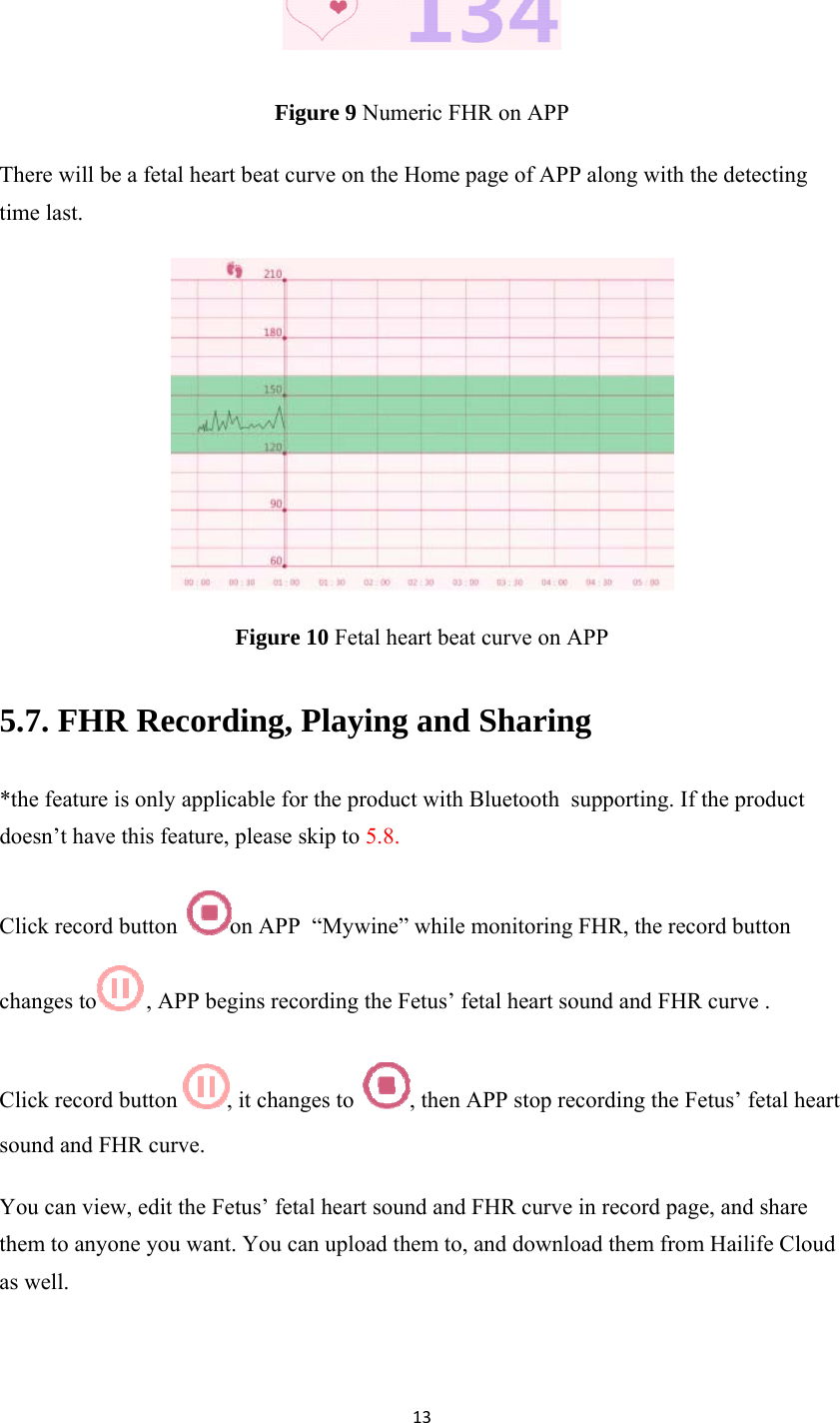 13 Figure 9 Numeric FHR on APP There will be a fetal heart beat curve on the Home page of APP along with the detecting time last.  Figure 10 Fetal heart beat curve on APP 5.7. FHR Recording, Playing and Sharing *the feature is only applicable for the product with Bluetooth  supporting. If the product doesn’t have this feature, please skip to 5.8. Click record button  on APP  “Mywine” while monitoring FHR, the record button changes to  , APP begins recording the Fetus’ fetal heart sound and FHR curve .  Click record button  , it changes to  , then APP stop recording the Fetus’ fetal heart sound and FHR curve. You can view, edit the Fetus’ fetal heart sound and FHR curve in record page, and share them to anyone you want. You can upload them to, and download them from Hailife Cloud as well. 