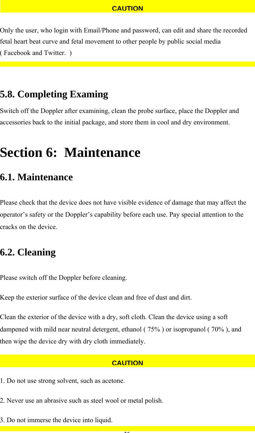 15  Only the user, who login with Email/Phone and password, can edit and share the recorded fetal heart beat curve and fetal movement to other people by public social media  ( Facebook and Twitter.  )  5.8. Completing Examing Switch off the Doppler after examining, clean the probe surface, place the Doppler and accessories back to the initial package, and store them in cool and dry environment. Section 6:  Maintenance 6.1. Maintenance Please check that the device does not have visible evidence of damage that may affect the operator’s safety or the Doppler’s capability before each use. Pay special attention to the cracks on the device. 6.2. Cleaning Please switch off the Doppler before cleaning.  Keep the exterior surface of the device clean and free of dust and dirt. Clean the exterior of the device with a dry, soft cloth. Clean the device using a soft dampened with mild near neutral detergent, ethanol ( 75% ) or isopropanol ( 70% ), and then wipe the device dry with dry cloth immediately.  1. Do not use strong solvent, such as acetone. 2. Never use an abrasive such as steel wool or metal polish. 3. Do not immerse the device into liquid. CAUTIONCAUTION
