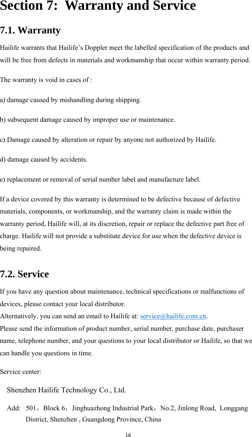 16Section 7:  Warranty and Service 7.1. Warranty Hailife warrants that Hailife’s Doppler meet the labelled specification of the products and will be free from defects in materials and workmanship that occur within warranty period. The warranty is void in cases of : a) damage caused by mishandling during shipping. b) subsequent damage caused by improper use or maintenance. c) Damage caused by alteration or repair by anyone not authorized by Hailife. d) damage caused by accidents. e) replacement or removal of serial number label and manufacture label. If a device covered by this warranty is determined to be defective because of defective materials, components, or workmanship, and the warranty claim is made within the warranty period, Hailife will, at its discretion, repair or replace the defective part free of charge. Hailife will not provide a substitute device for use when the defective device is being repaired. 7.2. Service If you have any question about maintenance, technical specifications or malfunctions of devices, please contact your local distributor. Alternatively, you can send an email to Hailife at: service@hailife.com.cn. Please send the information of product number, serial number, purchase date, purchaser name, telephone number, and your questions to your local distributor or Hailife, so that we can handle you questions in time. Service center:  Shenzhen Hailife Technology Co., Ltd. Add:   501，Block 6，Jinghuazhong Industrial Park，No.2, Jinlong Road,  Longgang District, Shenzhen , Guangdong Province, China  