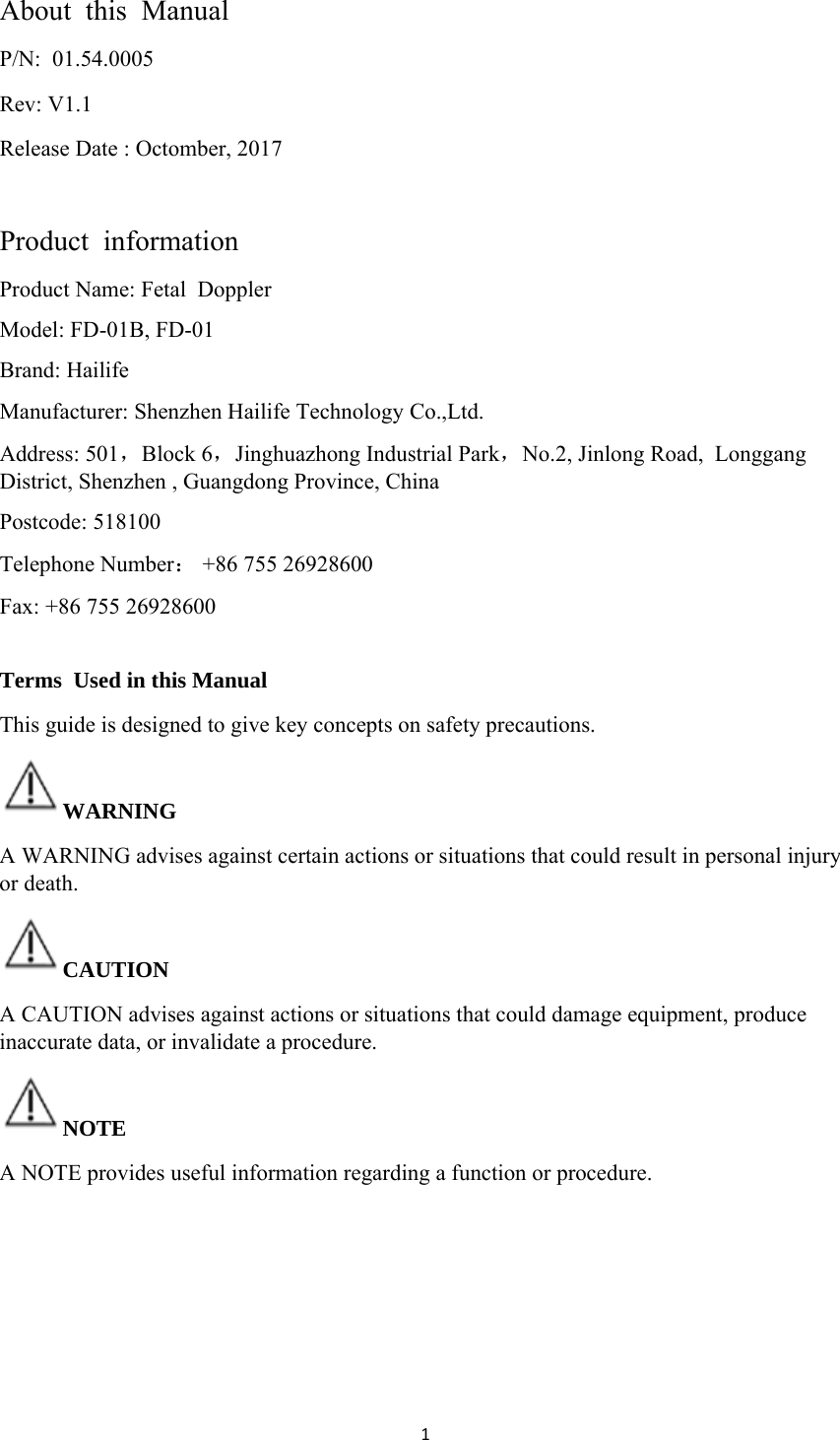 1About  this  Manual P/N:  01.54.0005  Rev: V1.1 Release Date : Octomber, 2017  Product  information Product Name: Fetal  Doppler  Model: FD-01B, FD-01   Brand: Hailife Manufacturer: Shenzhen Hailife Technology Co.,Ltd. Address: 501，Block 6，Jinghuazhong Industrial Park，No.2, Jinlong Road,  Longgang District, Shenzhen , Guangdong Province, China  Postcode: 518100 Telephone Number： +86 755 26928600 Fax: +86 755 26928600   Terms  Used in this Manual This guide is designed to give key concepts on safety precautions. WARNING  A WARNING advises against certain actions or situations that could result in personal injury or death. CAUTION A CAUTION advises against actions or situations that could damage equipment, produce inaccurate data, or invalidate a procedure. NOTE A NOTE provides useful information regarding a function or procedure.