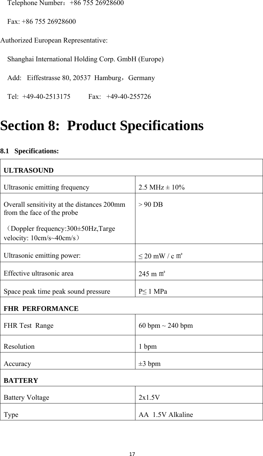 17Telephone Number：+86 755 26928600 Fax: +86 755 26928600 Authorized European Representative:  Shanghai International Holding Corp. GmbH (Europe) Add:   Eiffestrasse 80, 20537  Hamburg，Germany Tel:  +49-40-2513175          Fax:   +49-40-255726 Section 8:  Product Specifications 8.1   Specifications: ULTRASOUND Ultrasonic emitting frequency  2.5 MHz ± 10% Overall sensitivity at the distances 200mm from the face of the probe （Doppler frequency:300±50Hz,Targe velocity: 10cm/s~40cm/s） &gt; 90 DB Ultrasonic emitting power:  ≤ 20 mW / c ㎡ Effective ultrasonic area  245 m ㎡ Space peak time peak sound pressure  P≤ 1 MPa FHR  PERFORMANCE FHR Test  Range  60 bpm ~ 240 bpm Resolution 1 bpm Accuracy ±3 bpm BATTERY Battery Voltage   2x1.5V Type  AA  1.5V Alkaline  
