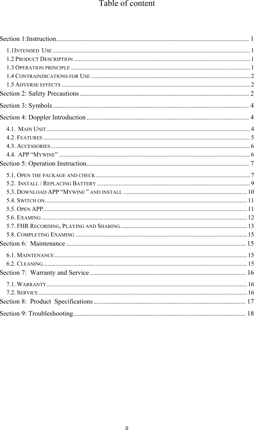 0Table of content  Section 1:Instruction .................................................................................................................. 1 1.1INTENDED  USE ................................................................................................................................ 1 1.2 PRODUCT DESCRIPTION .................................................................................................................. 1 1.3 OPERATION PRINCIPLE .................................................................................................................... 1 1.4 CONTRAINDICATIONS FOR USE ....................................................................................................... 2 1.5 ADVERSE EFFECTS .......................................................................................................................... 2 Section 2: Safety Precautions .................................................................................................... 2 Section 3: Symbols .................................................................................................................... 4 Section 4: Doppler Introduction ................................................................................................ 4 4.1.  MAIN UNIT .................................................................................................................................... 4 4.2. FEATURES ...................................................................................................................................... 5 4.3. ACCESSORIES ................................................................................................................................. 6 4.4.  APP “MYWINE” ............................................................................................................................ 6 Section 5: Operation Instruction ................................................................................................ 7 5.1. OPEN THE PACKAGE AND CHECK ....................................................................................................  7 5.2.  INSTALL / REPLACING BATTERY ................................................................................................... 9 5.3. DOWNLOAD APP “MYWINE ” AND INSTALL ................................................................................ 10 5.4. SWITCH ON ................................................................................................................................... 11 5.5. OPEN APP .................................................................................................................................... 11 5.6. EXAMING ..................................................................................................................................... 12 5.7. FHR RECORDING, PLAYING AND SHARING .................................................................................. 13 5.8. COMPLETING EXAMING ............................................................................................................... 15 Section 6:  Maintenance .......................................................................................................... 15 6.1. MAINTENANCE ............................................................................................................................. 15 6.2. CLEANING .................................................................................................................................... 15 Section 7:  Warranty and Service ............................................................................................ 16 7.1. WARRANTY.................................................................................................................................. 16 7.2. SERVICE ....................................................................................................................................... 16 Section 8:  Product  Specifications .......................................................................................... 17 Section 9: Troubleshooting...................................................................................................... 18      