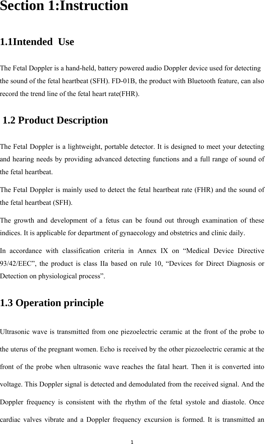 1Section 1:Instruction 1.1Intended  Use The Fetal Doppler is a hand-held, battery powered audio Doppler device used for detecting the sound of the fetal heartbeat (SFH). FD-01B, the product with Bluetooth feature, can also record the trend line of the fetal heart rate(FHR).  1.2 Product Description The Fetal Doppler is a lightweight, portable detector. It is designed to meet your detecting and hearing needs by providing advanced detecting functions and a full range of sound of the fetal heartbeat. The Fetal Doppler is mainly used to detect the fetal heartbeat rate (FHR) and the sound of the fetal heartbeat (SFH). The growth and development of a fetus can be found out through examination of these indices. It is applicable for department of gynaecology and obstetrics and clinic daily. In accordance with classification criteria in Annex IX on “Medical Device Directive 93/42/EEC”, the product is class IIa based on rule 10, “Devices for Direct Diagnosis or Detection on physiological process”. 1.3 Operation principle Ultrasonic wave is transmitted from one piezoelectric ceramic at the front of the probe to the uterus of the pregnant women. Echo is received by the other piezoelectric ceramic at the front of the probe when ultrasonic wave reaches the fatal heart. Then it is converted into voltage. This Doppler signal is detected and demodulated from the received signal. And the Doppler frequency is consistent with the rhythm of the fetal systole and diastole. Once cardiac valves vibrate and a Doppler frequency excursion is formed. It is transmitted an 