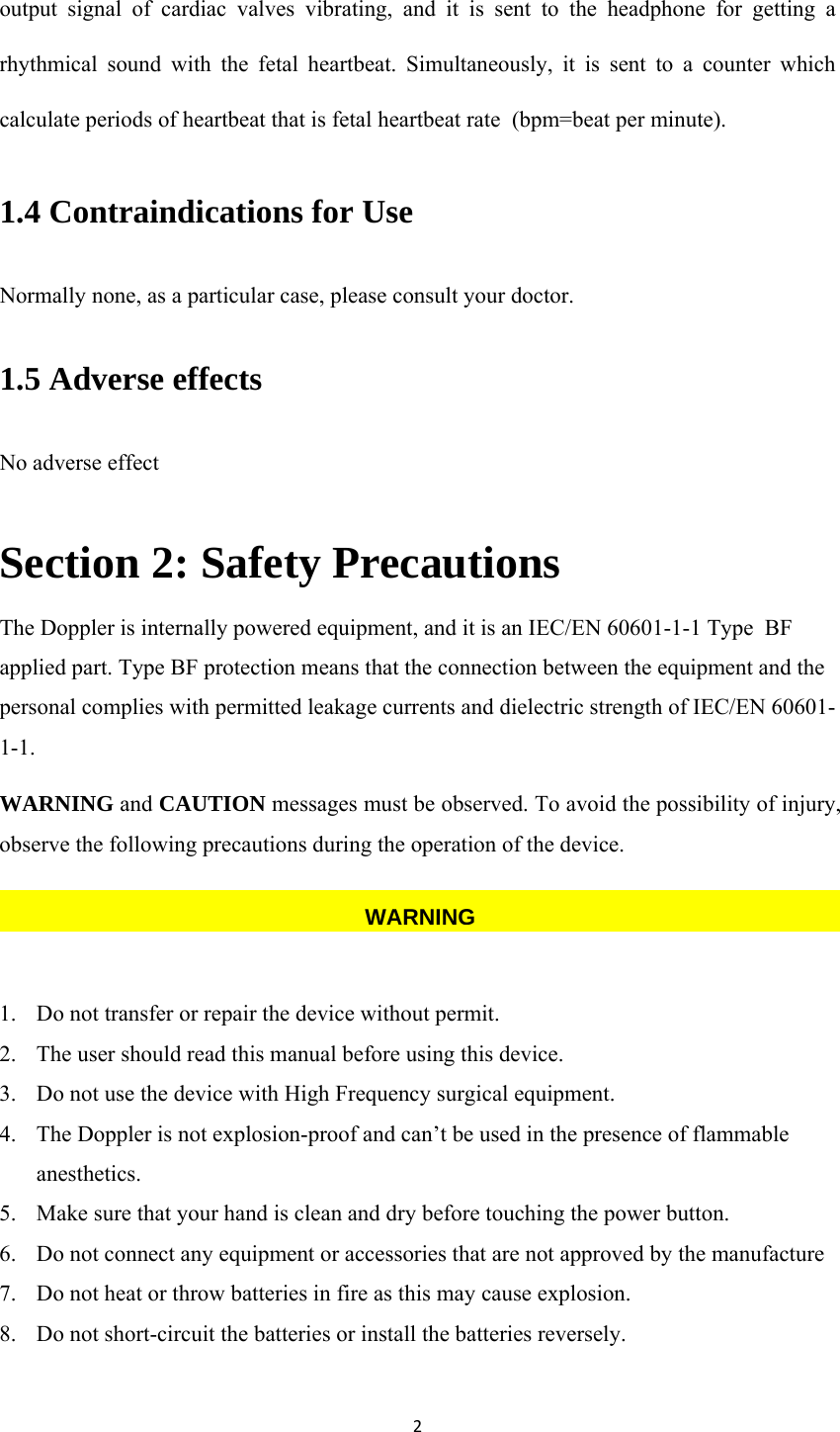 2output signal of cardiac valves vibrating, and it is sent to the headphone for getting a rhythmical sound with the fetal heartbeat. Simultaneously, it is sent to a counter which calculate periods of heartbeat that is fetal heartbeat rate  (bpm=beat per minute). 1.4 Contraindications for Use Normally none, as a particular case, please consult your doctor. 1.5 Adverse effects No adverse effect Section 2: Safety Precautions   The Doppler is internally powered equipment, and it is an IEC/EN 60601-1-1 Type  BF applied part. Type BF protection means that the connection between the equipment and the personal complies with permitted leakage currents and dielectric strength of IEC/EN 60601-1-1. WARNING and CAUTION messages must be observed. To avoid the possibility of injury, observe the following precautions during the operation of the device.   1. Do not transfer or repair the device without permit. 2. The user should read this manual before using this device. 3. Do not use the device with High Frequency surgical equipment. 4. The Doppler is not explosion-proof and can’t be used in the presence of flammable anesthetics. 5. Make sure that your hand is clean and dry before touching the power button. 6. Do not connect any equipment or accessories that are not approved by the manufacture 7. Do not heat or throw batteries in fire as this may cause explosion. 8. Do not short-circuit the batteries or install the batteries reversely. WARNING