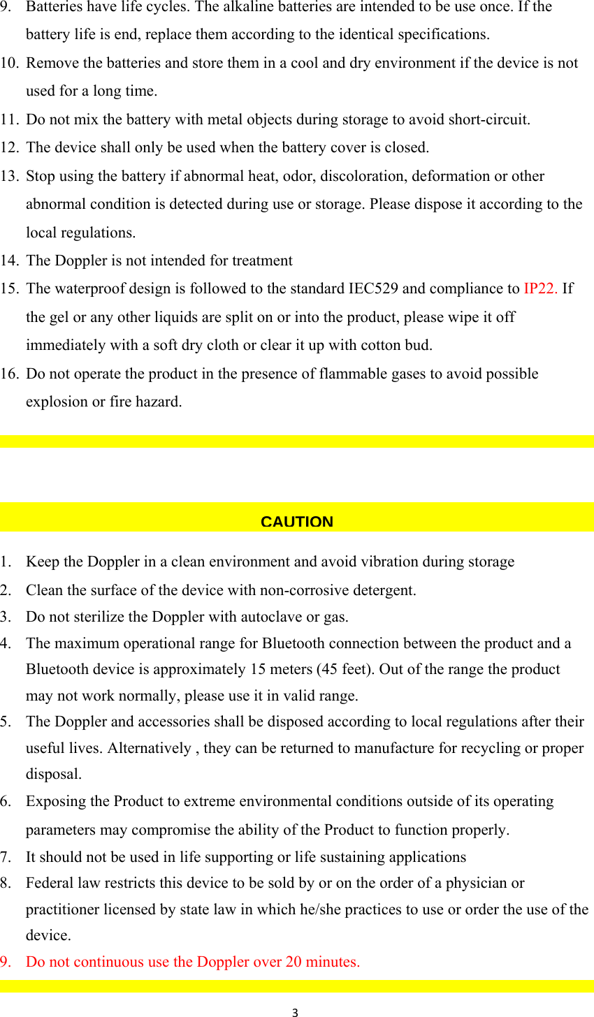 39. Batteries have life cycles. The alkaline batteries are intended to be use once. If the battery life is end, replace them according to the identical specifications. 10. Remove the batteries and store them in a cool and dry environment if the device is not used for a long time. 11. Do not mix the battery with metal objects during storage to avoid short-circuit. 12. The device shall only be used when the battery cover is closed. 13. Stop using the battery if abnormal heat, odor, discoloration, deformation or other abnormal condition is detected during use or storage. Please dispose it according to the local regulations. 14. The Doppler is not intended for treatment 15. The waterproof design is followed to the standard IEC529 and compliance to IP22. If the gel or any other liquids are split on or into the product, please wipe it off immediately with a soft dry cloth or clear it up with cotton bud. 16. Do not operate the product in the presence of flammable gases to avoid possible explosion or fire hazard.    1. Keep the Doppler in a clean environment and avoid vibration during storage 2. Clean the surface of the device with non-corrosive detergent.  3. Do not sterilize the Doppler with autoclave or gas. 4. The maximum operational range for Bluetooth connection between the product and a Bluetooth device is approximately 15 meters (45 feet). Out of the range the product may not work normally, please use it in valid range. 5. The Doppler and accessories shall be disposed according to local regulations after their useful lives. Alternatively , they can be returned to manufacture for recycling or proper disposal. 6. Exposing the Product to extreme environmental conditions outside of its operating parameters may compromise the ability of the Product to function properly. 7. It should not be used in life supporting or life sustaining applications 8. Federal law restricts this device to be sold by or on the order of a physician or practitioner licensed by state law in which he/she practices to use or order the use of the device. 9. Do not continuous use the Doppler over 20 minutes.   CAUTION
