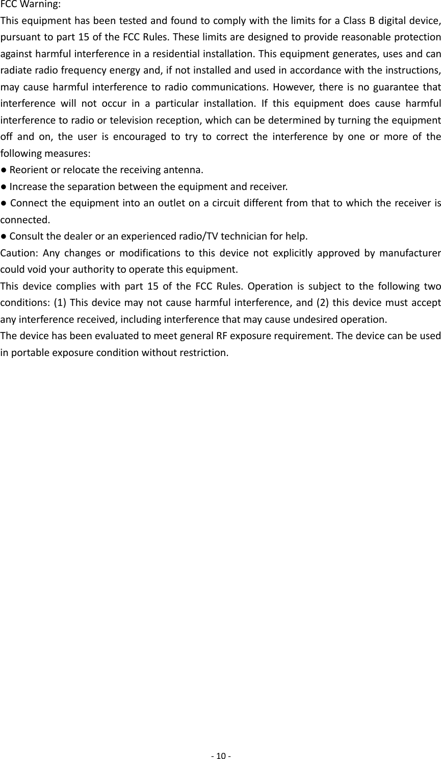  - 10 - FCC Warning: This equipment has been tested and found to comply with the limits for a Class B digital device, pursuant to part 15 of the FCC Rules. These limits are designed to provide reasonable protection against harmful interference in a residential installation. This equipment generates, uses and can radiate radio frequency energy and, if not installed and used in accordance with the instructions, may cause harmful interference to radio communications. However, there is no guarantee that interference will not occur in a particular installation. If this equipment does cause harmful interference to radio or television reception, which can be determined by turning the equipment off and on, the user is encouraged to try to correct the interference by one or more of the following measures: ● Reorient or relocate the receiving antenna. ● Increase the separation between the equipment and receiver. ● Connect the equipment into an outlet on a circuit different from that to which the receiver is connected. ● Consult the dealer or an experienced radio/TV technician for help. Caution: Any changes or modifications to this device not explicitly approved by manufacturer could void your authority to operate this equipment. This device complies with part 15 of the FCC Rules. Operation is subject to the following two conditions: (1) This device may not cause harmful interference, and (2) this device must accept any interference received, including interference that may cause undesired operation. The device has been evaluated to meet general RF exposure requirement. The device can be used in portable exposure condition without restriction. 