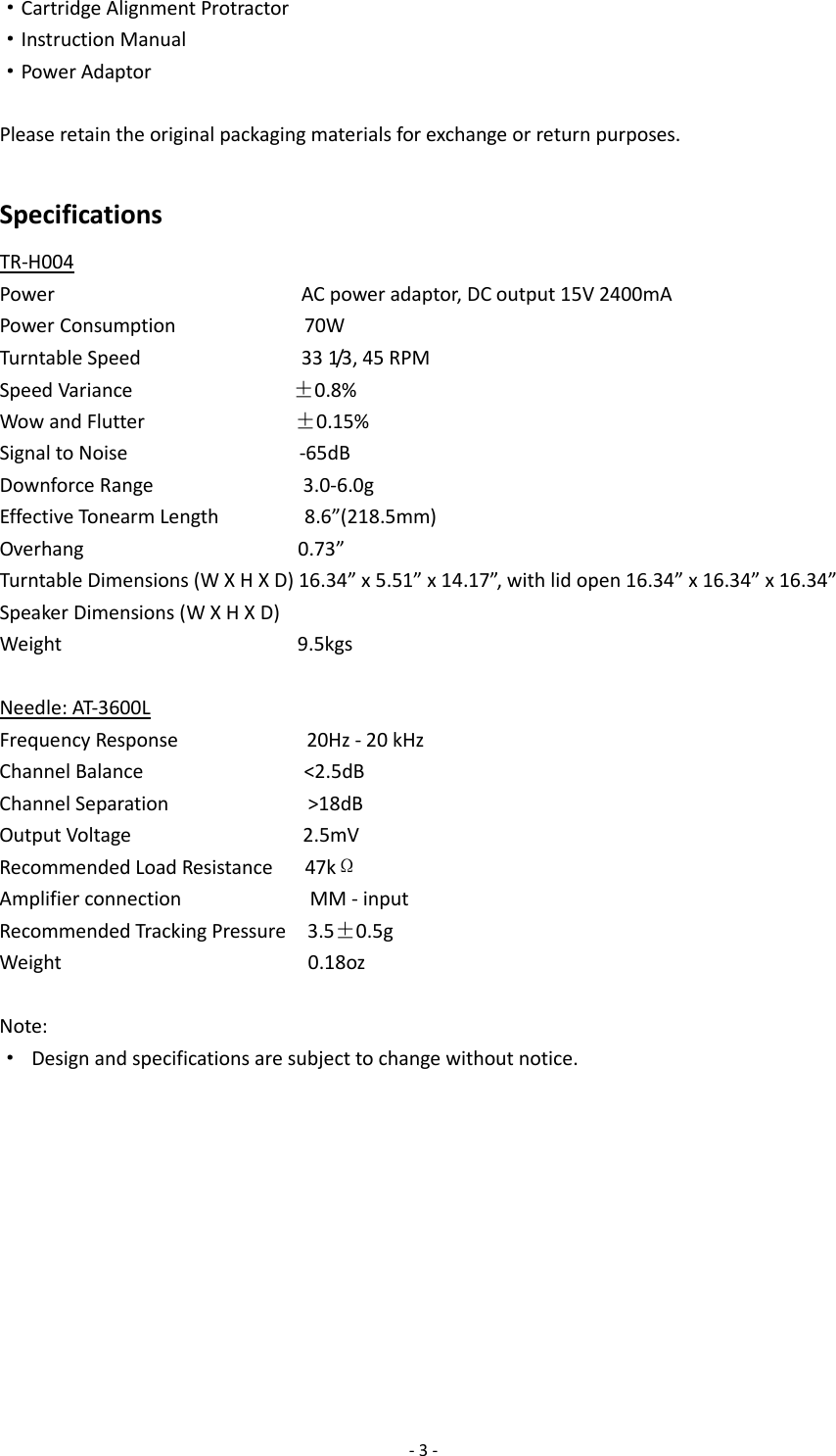  - 3 - ·Cartridge Alignment Protractor ·Instruction Manual ·Power Adaptor  Please retain the original packaging materials for exchange or return purposes.  Specifications TR-H004 Power                       AC power adaptor, DC output 15V 2400mA Power Consumption            70W Turntable Speed               33 1/3, 45 RPM Speed Variance               ±0.8% Wow and Flutter              ±0.15% Signal to Noise                -65dB Downforce Range              3.0-6.0g Effective Tonearm Length        8.6”(218.5mm) Overhang                    0.73” Turntable Dimensions (W X H X D) 16.34” x 5.51” x 14.17”, with lid open 16.34” x 16.34” x 16.34” Speaker Dimensions (W X H X D) Weight                      9.5kgs  Needle: AT-3600L Frequency Response            20Hz - 20 kHz Channel Balance               &lt;2.5dB Channel Separation             &gt;18dB Output Voltage                2.5mV Recommended Load Resistance      47kΩ Amplifier connection            MM - input Recommended Tracking Pressure    3.5±0.5g Weight                       0.18oz  Note: · Design and specifications are subject to change without notice.           