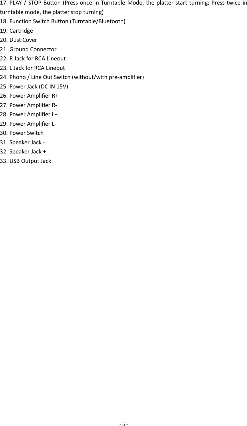  - 5 - 17. PLAY / STOP Button (Press once in Turntable Mode, the platter start turning; Press twice in turntable mode, the platter stop turning) 18. Function Switch Button (Turntable/Bluetooth) 19. Cartridge 20. Dust Cover 21. Ground Connector 22. R Jack for RCA Lineout 23. L Jack for RCA Lineout 24. Phono / Line Out Switch (without/with pre-amplifier) 25. Power Jack (DC IN 15V) 26. Power Amplifier R+ 27. Power Amplifier R- 28. Power Amplifier L+ 29. Power Amplifier L- 30. Power Switch 31. Speaker Jack - 32. Speaker Jack + 33. USB Output Jack                           