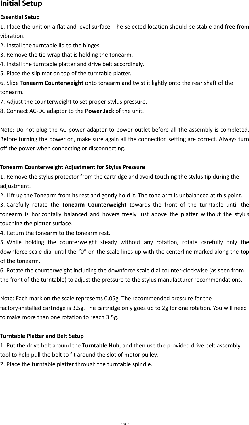  - 6 - Initial Setup Essential Setup 1. Place the unit on a flat and level surface. The selected location should be stable and free from vibration. 2. Install the turntable lid to the hinges. 3. Remove the tie-wrap that is holding the tonearm. 4. Install the turntable platter and drive belt accordingly. 5. Place the slip mat on top of the turntable platter. 6. Slide Tonearm Counterweight onto tonearm and twist it lightly onto the rear shaft of the tonearm. 7. Adjust the counterweight to set proper stylus pressure. 8. Connect AC-DC adaptor to the Power Jack of the unit.  Note: Do not plug the AC power adaptor to power outlet before all the assembly is completed. Before turning the power on, make sure again all the connection setting are correct. Always turn off the power when connecting or disconnecting.  Tonearm Counterweight Adjustment for Stylus Pressure 1. Remove the stylus protector from the cartridge and avoid touching the stylus tip during the adjustment. 2. Lift up the Tonearm from its rest and gently hold it. The tone arm is unbalanced at this point. 3. Carefully rotate the Tonearm Counterweight towards the front of the turntable until the tonearm is horizontally balanced and hovers freely just above the platter without the stylus touching the platter surface. 4. Return the tonearm to the tonearm rest. 5. While holding the counterweight steady without any rotation, rotate carefully only the downforce scale dial until the “0” on the scale lines up with the centerline marked along the top of the tonearm. 6. Rotate the counterweight including the downforce scale dial counter-clockwise (as seen from the front of the turntable) to adjust the pressure to the stylus manufacturer recommendations.  Note: Each mark on the scale represents 0.05g. The recommended pressure for the factory-installed cartridge is 3.5g. The cartridge only goes up to 2g for one rotation. You will need to make more than one rotation to reach 3.5g.  Turntable Platter and Belt Setup 1. Put the drive belt around the Turntable Hub, and then use the provided drive belt assembly tool to help pull the belt to fit around the slot of motor pulley. 2. Place the turntable platter through the turntable spindle.    