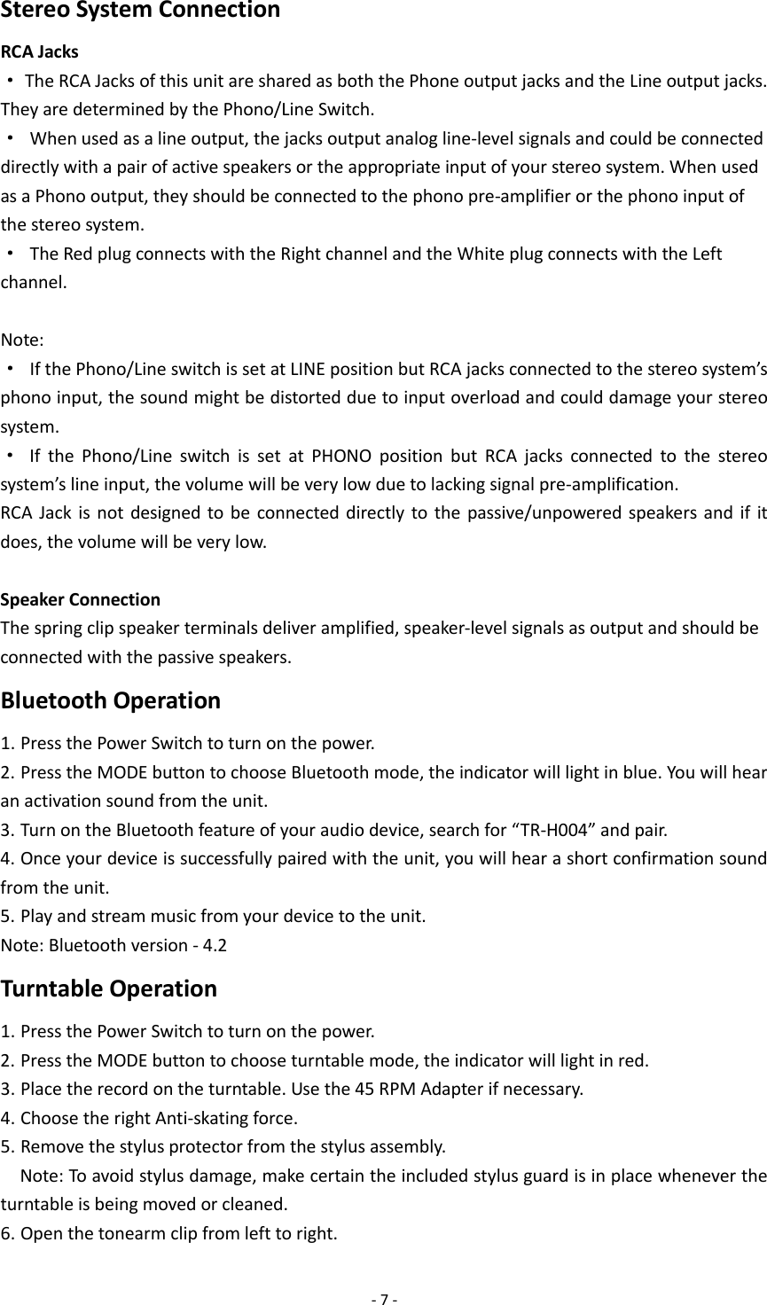 - 7 - Stereo System Connection RCA Jacks · The RCA Jacks of this unit are shared as both the Phone output jacks and the Line output jacks. They are determined by the Phono/Line Switch. · When used as a line output, the jacks output analog line-level signals and could be connected directly with a pair of active speakers or the appropriate input of your stereo system. When used as a Phono output, they should be connected to the phono pre-amplifier or the phono input of the stereo system. · The Red plug connects with the Right channel and the White plug connects with the Left channel.  Note:   · If the Phono/Line switch is set at LINE position but RCA jacks connected to the stereo system’s phono input, the sound might be distorted due to input overload and could damage your stereo system. · If the Phono/Line switch is set at PHONO position but RCA jacks connected to the stereo system’s line input, the volume will be very low due to lacking signal pre-amplification. RCA Jack is not designed to be connected directly to the passive/unpowered speakers and if it does, the volume will be very low.  Speaker Connection The spring clip speaker terminals deliver amplified, speaker-level signals as output and should be connected with the passive speakers. Bluetooth Operation 1. Press the Power Switch to turn on the power. 2. Press the MODE button to choose Bluetooth mode, the indicator will light in blue. You will hear an activation sound from the unit. 3. Turn on the Bluetooth feature of your audio device, search for “TR-H004” and pair. 4. Once your device is successfully paired with the unit, you will hear a short confirmation sound from the unit. 5. Play and stream music from your device to the unit. Note: Bluetooth version - 4.2 Turntable Operation 1. Press the Power Switch to turn on the power. 2. Press the MODE button to choose turntable mode, the indicator will light in red. 3. Place the record on the turntable. Use the 45 RPM Adapter if necessary. 4. Choose the right Anti-skating force.     5. Remove the stylus protector from the stylus assembly.   Note: To avoid stylus damage, make certain the included stylus guard is in place whenever the turntable is being moved or cleaned. 6. Open the tonearm clip from left to right. 