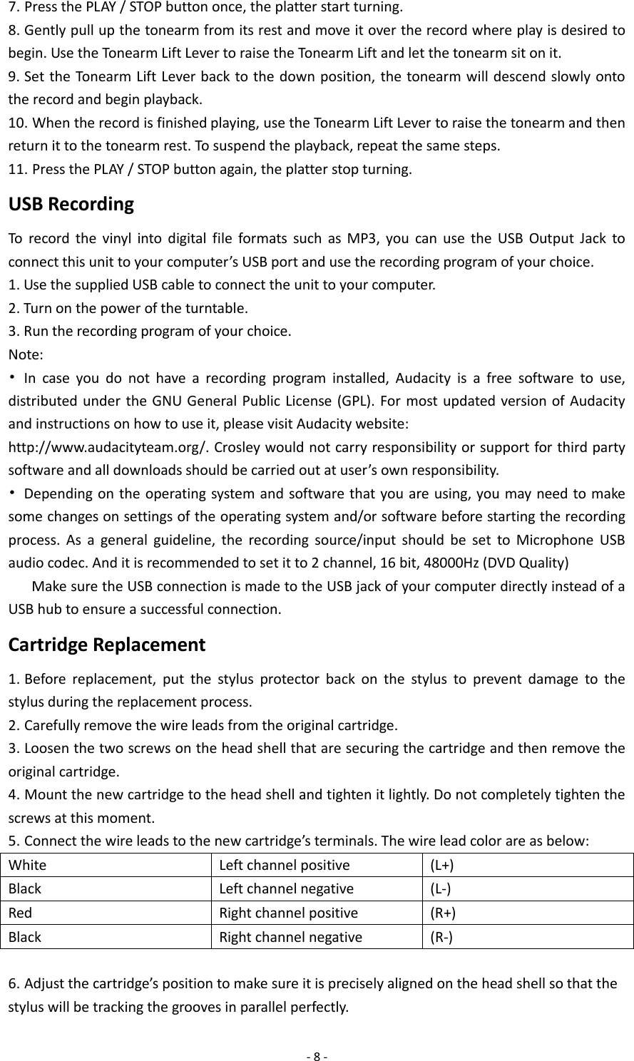  - 8 - 7. Press the PLAY / STOP button once, the platter start turning. 8. Gently pull up the tonearm from its rest and move it over the record where play is desired to begin. Use the Tonearm Lift Lever to raise the Tonearm Lift and let the tonearm sit on it. 9. Set the Tonearm Lift Lever back to the down position, the tonearm will descend slowly onto the record and begin playback. 10. When the record is finished playing, use the Tonearm Lift Lever to raise the tonearm and then return it to the tonearm rest. To suspend the playback, repeat the same steps. 11. Press the PLAY / STOP button again, the platter stop turning. USB Recording To record the vinyl into digital file formats such as MP3, you can use the USB Output Jack to connect this unit to your computer’s USB port and use the recording program of your choice. 1. Use the supplied USB cable to connect the unit to your computer. 2. Turn on the power of the turntable. 3. Run the recording program of your choice. Note: • In case you do not have a recording program installed, Audacity is a free software to use, distributed under the GNU General Public License (GPL). For most updated version of Audacity and instructions on how to use it, please visit Audacity website: http://www.audacityteam.org/. Crosley would not carry responsibility or support for third party software and all downloads should be carried out at user’s own responsibility. • Depending on the operating system and software that you are using, you may need to make some changes on settings of the operating system and/or software before starting the recording process. As a general guideline, the recording source/input should be set to Microphone USB audio codec. And it is recommended to set it to 2 channel, 16 bit, 48000Hz (DVD Quality) Make sure the USB connection is made to the USB jack of your computer directly instead of a USB hub to ensure a successful connection. Cartridge Replacement 1. Before replacement, put the stylus protector back on the stylus to prevent damage to the stylus during the replacement process. 2. Carefully remove the wire leads from the original cartridge. 3. Loosen the two screws on the head shell that are securing the cartridge and then remove the original cartridge. 4. Mount the new cartridge to the head shell and tighten it lightly. Do not completely tighten the screws at this moment. 5. Connect the wire leads to the new cartridge’s terminals. The wire lead color are as below: White Left channel positive (L+) Black Left channel negative (L-) Red Right channel positive (R+) Black Right channel negative (R-)  6. Adjust the cartridge’s position to make sure it is precisely aligned on the head shell so that the stylus will be tracking the grooves in parallel perfectly. 