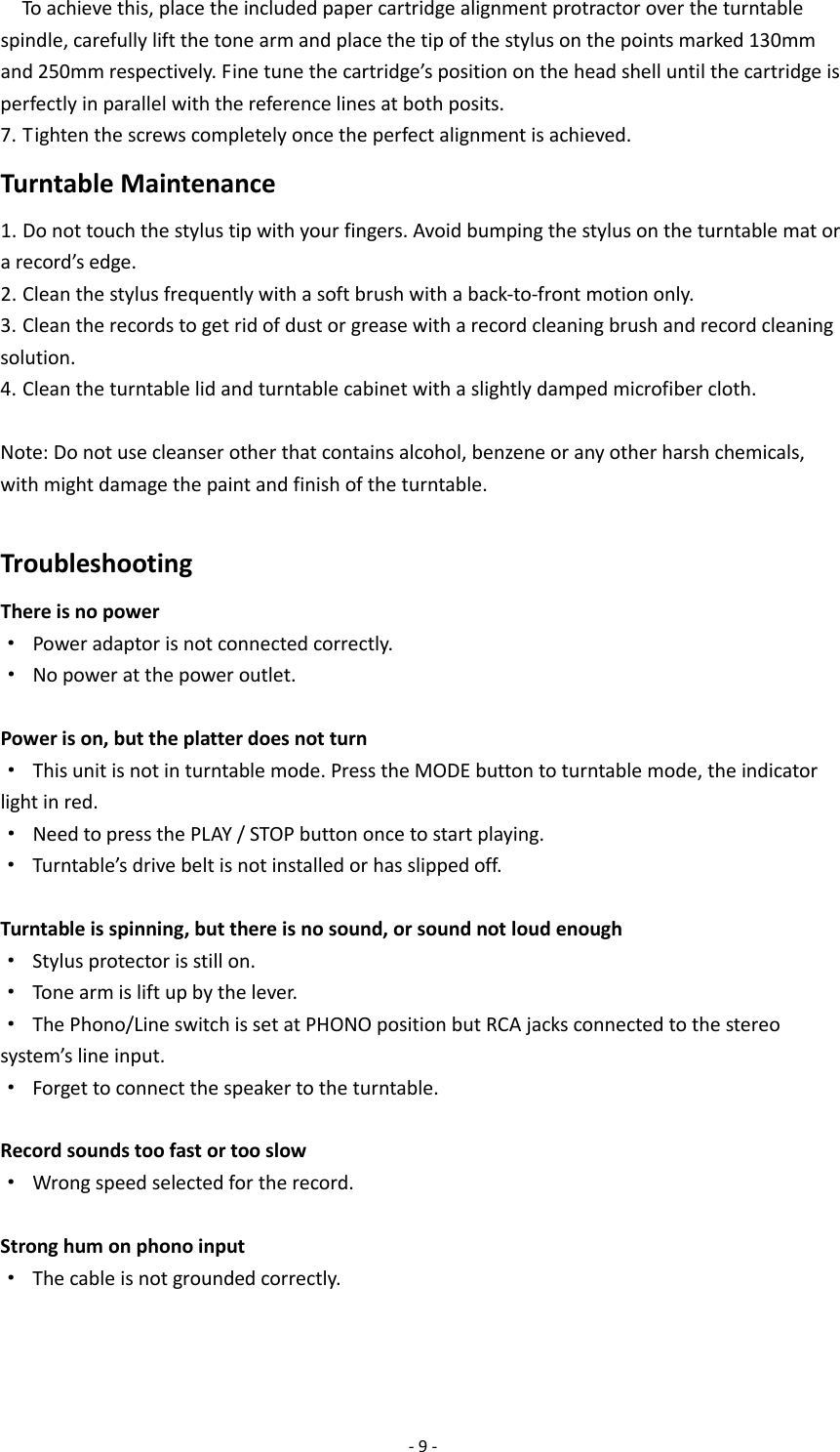  - 9 -   To achieve this, place the included paper cartridge alignment protractor over the turntable spindle, carefully lift the tone arm and place the tip of the stylus on the points marked 130mm and 250mm respectively. Fine tune the cartridge’s position on the head shell until the cartridge is perfectly in parallel with the reference lines at both posits. 7. Tighten the screws completely once the perfect alignment is achieved. Turntable Maintenance 1. Do not touch the stylus tip with your fingers. Avoid bumping the stylus on the turntable mat or a record’s edge. 2. Clean the stylus frequently with a soft brush with a back-to-front motion only. 3. Clean the records to get rid of dust or grease with a record cleaning brush and record cleaning solution. 4. Clean the turntable lid and turntable cabinet with a slightly damped microfiber cloth.  Note: Do not use cleanser other that contains alcohol, benzene or any other harsh chemicals, with might damage the paint and finish of the turntable.  Troubleshooting There is no power · Power adaptor is not connected correctly. · No power at the power outlet.  Power is on, but the platter does not turn · This unit is not in turntable mode. Press the MODE button to turntable mode, the indicator light in red. · Need to press the PLAY / STOP button once to start playing. · Turntable’s drive belt is not installed or has slipped off.  Turntable is spinning, but there is no sound, or sound not loud enough · Stylus protector is still on. · Tone arm is lift up by the lever. · The Phono/Line switch is set at PHONO position but RCA jacks connected to the stereo system’s line input. · Forget to connect the speaker to the turntable.  Record sounds too fast or too slow · Wrong speed selected for the record.  Strong hum on phono input ·  The cable is not grounded correctly.    