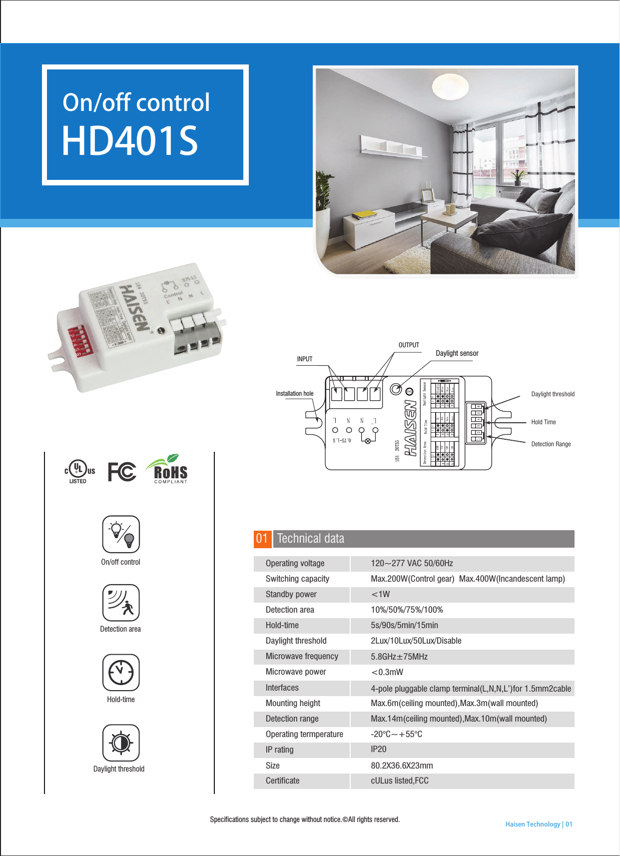 Specifications subject to change without notice.©All rights reserved.   Haisen Technology | 01Hold-time Daylight thresholdDetection areaOn/off controlTechnical data01HD401SOn/off control INPUTOUTPUTDaylight sensorDaylight thresholdHold TimeDetection RangeInstallation holeDetection areaIP20120~277 VAC 50/60HzMax.200W(Control gear)  Max.400W(Incandescent lamp)&lt;1W10%/50%/75%/100%5s/90s/5min/15min2Lux/10Lux/50Lux/Disable5.8GHz±75MHz&lt;0.3mW4-pole pluggable clamp terminal(L,N,N,L’)for 1.5mm2cableMax.6m(ceiling mounted),Max.3m(wall mounted)Max.14m(ceiling mounted),Max.10m(wall mounted)-20°C~+55°C80.2X36.6X23mmcULus listed,FCCOperating voltageSwitching capacityStandby powerHold-timeDaylight thresholdMicrowave frequencyMicrowave powerDetection rangeOperating termperatureIP ratingCertificateInterfacesMounting heightSize