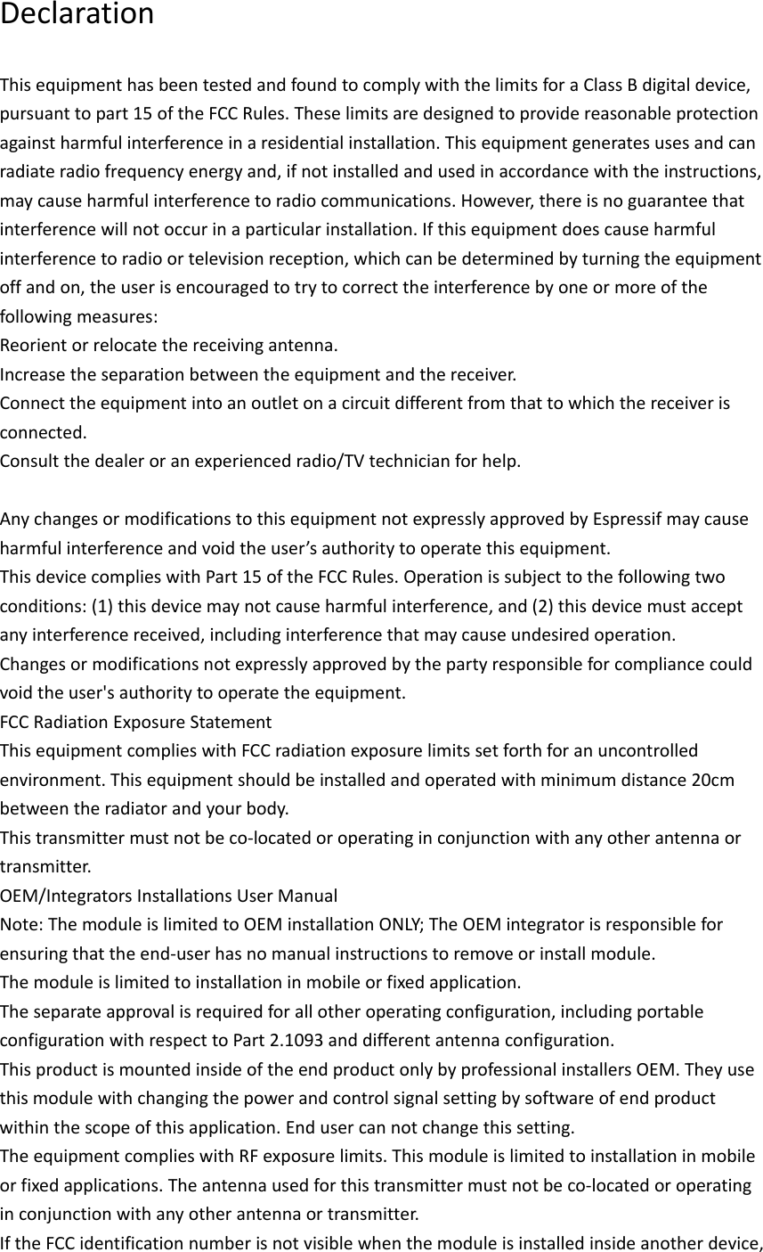 DeclarationThisequipmenthasbeentestedandfoundtocomplywiththelimitsforaClassBdigitaldevice,pursuanttopart15oftheFCCRules.Theselimitsaredesignedtoprovidereasonableprotectionagainstharmfulinterferenceinaresidentialinstallation.Thisequipmentgeneratesusesandcanradiateradiofrequencyenergyand,ifnotinstalledandusedinaccordancewiththeinstructions,maycauseharmfulinterferencetoradiocommunications.However,thereisnoguaranteethatinterferencewillnotoccurinaparticularinstallation.Ifthisequipmentdoescauseharmfulinterferencetoradioortelevisionreception,whichcanbedeterminedbyturningtheequipmentoffandon,theuserisencouragedtotrytocorrecttheinterferencebyoneormoreofthefollowingmeasures:Reorientorrelocatethereceivingantenna.Increasetheseparationbetweentheequipmentandthereceiver.Connecttheequipmentintoanoutletonacircuitdifferentfromthattowhichthereceiverisconnected.Consultthedealeroranexperiencedradio/TVtechnicianforhelp.AnychangesormodificationstothisequipmentnotexpresslyapprovedbyEspressifmaycauseharmfulinterferenceandvoidtheuser’sauthoritytooperatethisequipment.ThisdevicecomplieswithPart15oftheFCCRules.Operationissubjecttothefollowingtwoconditions:(1)thisdevicemaynotcauseharmfulinterference,and(2)thisdevicemustacceptanyinterferencereceived,includinginterferencethatmaycauseundesiredoperation.Changesormodificationsnotexpresslyapprovedbythepartyresponsibleforcompliancecouldvoidtheuser&apos;sauthoritytooperatetheequipment.FCCRadiationExposureStatementThisequipmentcomplieswithFCCradiationexposurelimitssetforthforanuncontrolledenvironment.Thisequipmentshouldbeinstalledandoperatedwithminimumdistance20cmbetweentheradiatorandyourbody.Thistransmittermustnotbeco‐locatedoroperatinginconjunctionwithanyotherantennaortransmitter.OEM/IntegratorsInstallationsUserManualNote:ThemoduleislimitedtoOEMinstallationONLY;TheOEMintegratorisresponsibleforensuringthattheend‐userhasnomanualinstructionstoremoveorinstallmodule.Themoduleislimitedtoinstallationinmobileorfixedapplication.Theseparateapprovalisrequiredforallotheroperatingconfiguration,includingportableconfigurationwithrespecttoPart2.1093anddifferentantennaconfiguration.ThisproductismountedinsideoftheendproductonlybyprofessionalinstallersOEM.Theyusethismodulewithchangingthepowerandcontrolsignalsettingbysoftwareofendproductwithinthescopeofthisapplication.Endusercannotchangethissetting.TheequipmentcomplieswithRFexposurelimits.Thismoduleislimitedtoinstallationinmobileorfixedapplications.Theantennausedforthistransmittermustnotbeco‐locatedoroperatinginconjunctionwithanyotherantennaortransmitter.IftheFCCidentificationnumberisnotvisiblewhenthemoduleisinstalledinsideanotherdevice,