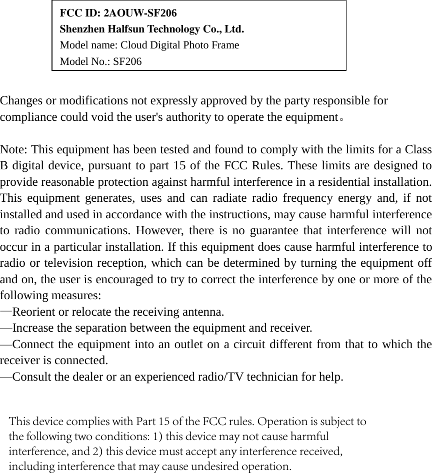 Changes or modifications not expressly approved by the party responsible for compliance could void the user's authority to operate the equipment。 Note: This equipment has been tested and found to comply with the limits for a Class B digital device, pursuant to part 15 of the FCC Rules. These limits are designed to provide reasonable protection against harmful interference in a residential installation. This  equipment  generates, uses and can radiate  radio  frequency  energy  and,  if  not installed and used in accordance with the instructions, may cause harmful interference to radio communications. However, there is  no guarantee that interference will not occur in a particular installation. If this equipment does cause harmful interference to radio or television reception, which can be determined by turning the equipment off and on, the user is encouraged to try to correct the interference by one or more of the following measures: &mdash;Reorient or relocate the receiving antenna.     &mdash;Increase the separation between the equipment and receiver.     &mdash;Connect the equipment into an outlet on a circuit different from that to which the receiver is connected.     &mdash;Consult the dealer or an experienced radio/TV technician for help. FCC ID: 2AOUW-SF206   Shenzhen Halfsun Technology Co., Ltd. Model name: Cloud Digital Photo Frame  Model No.: SF206 This device complies with Part 15 of the FCC rules. Operation is subject to the following two conditions: 1) this device may not cause harmful interference, and 2) this device must accept any interference received, including interference that may cause undesired operation.