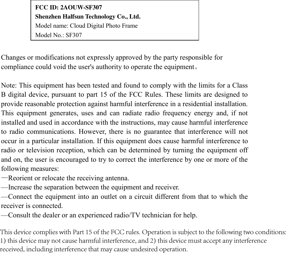 Changes or modifications not expressly approved by the party responsible for compliance could void the user's authority to operate the equipment。 Note: This equipment has been tested and found to comply with the limits for a Class B digital device, pursuant to part 15 of the FCC Rules. These limits are designed to provide reasonable protection against harmful interference in a residential installation. This  equipment  generates,  uses  and  can  radiate  radio  frequency  energy  and,  if  not installed and used in accordance with the instructions, may cause harmful interference to  radio  communications.  However,  there  is  no  guarantee  that  interference  will  not occur in a particular installation. If this equipment does cause harmful interference to radio or television reception, which can be determined by turning the equipment off and on, the user is encouraged to try to correct the interference by one or more of the following measures: &mdash;Reorient or relocate the receiving antenna.     &mdash;Increase the separation between the equipment and receiver.     &mdash;Connect the equipment into an outlet on a circuit different from that to which the receiver is connected.     &mdash;Consult the dealer or an experienced radio/TV technician for help. FCC ID: 2AOUW-SF307     Shenzhen Halfsun Technology Co., Ltd. Model name: Cloud Digital Photo Frame  Model No.: SF307 This device complies with Part 15 of the FCC rules. Operation is subject to the following two conditions: 1) this device may not cause harmful interference, and 2) this device must accept any interference received, including interference that may cause undesired operation.