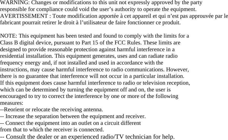 WARNING: Changes or modifications to this unit not expressly approved by the party responsible for compliance could void the user&rsquo;s authority to operate the equipment. AVERTISSEMENT : Toute modification apport&eacute;e &agrave; cet appareil et qui n&rsquo;est pas approuv&eacute;e par le fabricant pourrait retirer le droit &agrave; l&rsquo;utilisateur de faire fonctionner ce produit.  NOTE: This equipment has been tested and found to comply with the limits for a Class B digital device, pursuant to Part 15 of the FCC Rules. These limits are designed to provide reasonable protection against harmful interference in a residential installation. This equipment generates, uses and can radiate radio frequency energy and, if not installed and used in accordance with the instructions, may cause harmful interference to radio communications. However, there is no guarantee that interference will not occur in a particular installation. If this equipment does cause harmful interference to radio or television reception, which can be determined by turning the equipment off and on, the user is encouraged to try to correct the interference by one or more of the following measures: --Reorient or relocate the receiving antenna. -- Increase the separation between the equipment and receiver. -- Connect the equipment into an outlet on a circuit different from that to which the receiver is connected. -- Consult the dealer or an experienced radio/TV technician for help.  