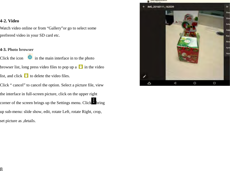  8  4-2. Video Watch video online or from “Gallery”or go to select some prefrered video in your SD card etc.  4-3. Photo browser Click the icon      in the main interface in to the photo browser list, long press video files to pop up a   in the video list, and click    to delete the video files.   Click “ cancel” to cancel the option. Select a picture file, view the interface in full-screen picture, click on the upper right corner of the screen brings up the Settings menu. Click bring up sub-menu: slide show, edit, rotate Left, rotate Right, crop,   set picture as ,details.      