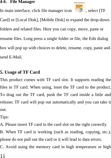  11  4-6．File Manager In main interface, click file manager icon  , select [TF Card] or [Local Disk], [Mobile Disk] to expand the drop-down folders and related files. Here you can copy, move, paste or rename files. Long press a single folder or file, the Edit dialog box will pop up with choices to delete, rename, copy, paste and send E-Mail.  5. Usage of TF Card This product comes with TF card slot. It supports reading the files in TF card. When using, inset the TF card to the product. To drag out the TF card, push the TF card inside a little and release; TF card will pop out automatically and you can take it out.  Tips:  A. Please insert TF card to the card slot on the right correctly. B. When TF card is working (such as reading, copying, etc.), please do not pull out the card or it will lead to data errors. C. Avoid using the memory card in high temperature or high 