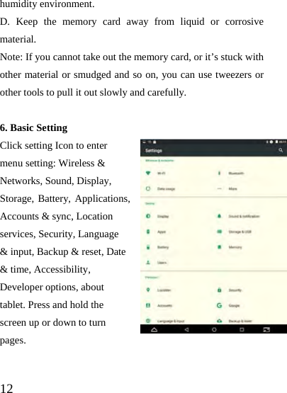  12 humidity environment. D. Keep the memory card away from liquid or corrosive material. Note: If you cannot take out the memory card, or it’s stuck with other material or smudged and so on, you can use tweezers or other tools to pull it out slowly and carefully.  6. Basic Setting Click setting Icon to enter menu setting: Wireless &amp; Networks, Sound, Display, Storage, Battery, Applications, Accounts &amp; sync, Location services, Security, Language &amp; input, Backup &amp; reset, Date &amp; time, Accessibility, Developer options, about tablet. Press and hold the screen up or down to turn pages.  