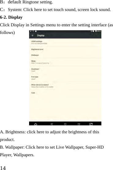  14 B：default Ringtone setting. C：System: Click here to set touch sound, screen lock sound. 6-2. Display Click Display in Settings menu to enter the setting interface (as follows)             A. Brightness: click here to adjust the brightness of this product. B. Wallpaper: Click here to set Live Wallpaper, Super-HD Player, Wallpapers. 