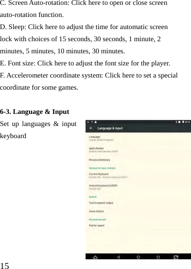  15 C. Screen Auto-rotation: Click here to open or close screen auto-rotation function.   D. Sleep: Click here to adjust the time for automatic screen lock with choices of 15 seconds, 30 seconds, 1 minute, 2 minutes, 5 minutes, 10 minutes, 30 minutes. E. Font size: Click here to adjust the font size for the player. F. Accelerometer coordinate system: Click here to set a special coordinate for some games.  6-3. Language &amp; Input Set up languages &amp; input keyboard          