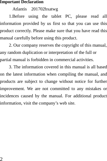  2 Important Declaration  Atlantis  201702hxatwg 1.Before using the tablet PC, please read all information provided by us first so that you can use this product correctly. Please make sure that you have read this manual carefully before using this product. 2. Our company reserves the copyright of this manual, any random duplication or interpretation of the full or partial manual is forbidden in commercial activities. 3. The information covered in this manual is all based on the latest information when compiling the manual, and products are subject to change without notice for further improvement. We are not committed to any mistakes or incidences caused by the manual. For additional product information, visit the company’s web site.       